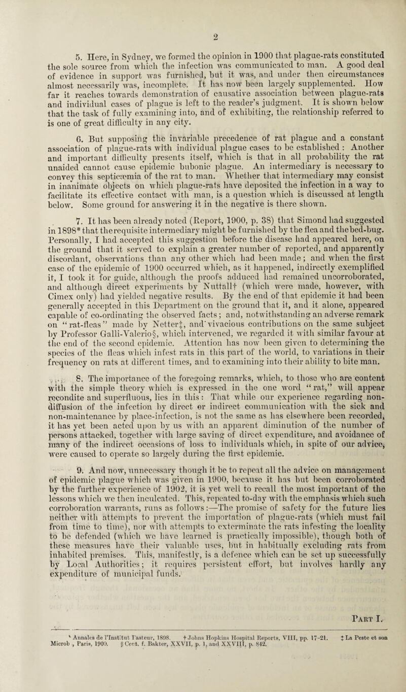 5. Here, in Sydney, we formed the opinion in 1900 that plague-rats constituted the sole source from which the infection was communicated to man. A good deal of evidence in support was furnished, but it was, and under then circumstances almost necessarily was, incomplete. It has now been largely supplemented. How far it reaches towards demonstration of causative association between plague-rats and individual cases of plague is left to the reader’s judgment. It is shown below that the task of fully examining into, and of exhibiting, the relationship referred to is one of great difficulty in any city. G. But supposing the invariable precedence of rat plague and a constant association of plague-rats with individual plague cases to be established : Another and important difficulty presents itself, which is that in all probability the rat unaided cannot cause epidemic bubonic plague. An intermediary is necessary to convey this septicaemia of the rat to man. Whether that intermediary may consist in inanimate objects on which plague-rats have deposited the infection in a way to facilitate its effective contact with man, is a question which is discussed at length below. Some ground for answering it in the negative is there shown. 7. It has been already noted (Report, 1900, p. 38) that Simond had suggested in 1898* that tlierequisite intermediary might be furnished by the flea and thebed-bug. Personally, I had accepted this suggestion before the disease had appeared here, on the ground that it served to explain a greater number of reported, and apparently discordant, observations than any other which had been made; and when the first case of the epidemic of 1900 occurred which, as it happened, indirectly exemplified it, I took it for guide, although the proofs adduced had remained uncorroborated, and although direct experiments by Nuttallf (which Were made, however, with Cimex only) had yielded negative results. By the end of that epidemic it had been generally accepted in this Department on the ground that it, and it alone, appeared capable of co-ordinating the observed facts; and, notwithstanding an adverse remark on “rat-fleas” made by Netter|, and'vivacious contributions on the same subject by Professor Galli-Valerio§, which intervened, we regarded it with similar favour at the end of the second epidemic. Attention has now been given to determining the species of the fleas which infest rats in this part of the world, to variations in their frequency on rats at different times, and to examining into their ability to bite man. V i 8. The importance of the foregoing remarks, which, to those who are content with the simple theory which is expressed in the one word “rat,” will appear recondite and superfluous, lies in this : That while our experience regarding non¬ diffusion of the infection by direct or indirect communication with the sick and non-maintenance by place-infection, is not the same as has elsewhere been recorded, it has yet been acted upon by us with an apparent diminution of the number of persons attacked, together with large saving of direct expenditure, and avoidance of many of the indirect occasions of loss to individuals which, in spite of our advice, were caused to operate so largely during the first epidemic. 9. And now, unnecessary though it be to repeat all the advice on management of epidemic plague which was given in 1900, because it has but been corroborated by the further experience of 1902, it is yet well to recall the most important of the lessons which we then inculcated. This, repeated to-day with the emphasis which such corroboration warrants, runs as follows :—The promise of safety for the future lies neither with attempts to prevent the importation of plague-rats (which must fail from time to time), nor with attempts to exterminate the rats infesting the locality to be defended (which we have learned is practically impossible), though both of these measures have their valuable uses, but in habitually excluding rats from inhabited premises. This, manifestly, is a defence which can be set up successfully by Local Authorities; it requires persistent effort, but involves hardly any expenditure of municipal funds. Part I. v Annales de l’Institnt Pasteur, 1898. + Johns Hopkins Hospital Reports, VIII, pp. 17-21. +La Teste et son Microb , Paris, 1900, § Cent. f. Bakter, XXVII, p. 1, and XXVIII, p. 842.