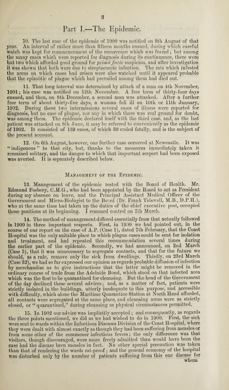 Part I.—The Epidemic. 10. The last case of the epidemic of 1900 was notified on 9th August of that year. An interval of rather more than fifteen months ensued, during which careful watch was kept for commencement of the recurrence which was fearedbut among the many cases which were reported for diagnosis during its continuance, there were but two which afforded good ground for primd facie suspicion, and after investigation it was shown that both were due to streptococcic infection. The rats which infested the areas on which cases had arisen were also watched until it appeared probable that the epizootic of plague which had prevailed among them had died out. 11. That long interval was determined by attack of a man on 4tli November, 1901; his case was notified on 12tli November. A free term of thirty-four days ensued, and then, on 8th December, a second man was attacked. After a further free term of about thirty-five days, a woman fell ill on 10th or lltli January, 1902. During these two intermissions several cases of illness were reported for diagnosis, but no case of plague, nor any in which there was real ground for doubt, was among them. The epidemic declared itself with the third case, and, as the last patient was attacked on 8th June, it maybe referred to conveniently as the epidemic of 1902. It consisted of 139 cases, of which 39 ended fatally, and is the subject of the present account. 12. On 6tli August, however, one further case occurred at Newcastle. It was “ indigenous ” to that city, but, thanks to the measures immediately taken it remained solitary, and the danger to which that important seaport had been exposed was averted. It is separately described below. Management oe the Epidemic. 13. Management of the epidemic rested with the Board of Health. Mr. Edmund Eosbery, C.M.G., who had been appointed by the Board to act as President during my absence on leave, and the Principal Assistant Medical Officer of the Government and Micro-Biologist to the Board (Dr. Frank Tidswell, M.B., D.P.H.), who at the same time had taken up the duties of the chief executive post, occupied those positions at its beginning. I resumed control on 7tli March. 14. The method of management differed essentially from that actually followed in 1900 in three important respects. First, in 1900 we had pointed out, in the course of our report on the case of A.P. (Case 1), dated 7th February, that the Coast Hospital was the only suitable place to which plague cases could be sent for isolation and treatment, and had repeated this recommendation several times during the earlier part of the epidemic. Secondly, we had announced, on 2nd March (Case 5), that it was unnecessary to segregate contacts, and that for the future we should, as a rule, remove only the sick from dwellings. Thirdly, on 23rd March (Case 32), we had so far expressed our opinion as regards probable diffusion of infection by merchandise as to give instructions that the latter might be removed in the ordinary course of trade from the Adelaide Bond, which stood on that infected area which was the first to be quarantined for cleansing. But the head of the Government of the day declined these several advices; and, as a matter of fact, patients were strictly isolated in the buildings, utterly inadequate to this purpose, and accessible with difficulty, which alone the Maritime Quarantine Station at North Head afforded, all contacts were segregated at the same place, and cleansing areas were as strictly closed, or “ quarantined,” during cleansing as physical circumstances permitted. 15. In 1902 our advice was implicitly accepted ; and consequently, as regards the three points mentioned, we did as we had wished to do in 1900. First, the sick were sent to wards within the Infectious Diseases Division of the Coast Hospital, where they were dealt with almost exactly as though they had been suffering from measles or from some other of the commoner infectious fevers; the only difference was that visitors, though discouraged, were more freely admitted than would have been the case had the disease been measles in fact. No other special precaution was taken than that of rendering the wards rat-proof ; and the general economy of the hospital was disturbed only by the number of patients suffering from this one disease for whom
