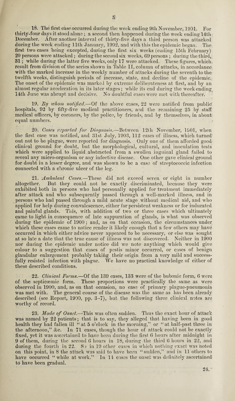 18. The first case occurred during the week ending 9tli November, 1901. For thirty-four days it stood alone ; a second then happened during the week ending 14th December. After another interval of thirty-five days a third person was attacked during the week ending 11th January, 1902, and with this the epidemic began. The first two cases being excepted, during the first six weeks (ending 15th February) 20 persons were attacked ; during the second six weeks, G9 persons ; during the third, 31; while during the latter five weeks, only 17 were attacked. These figures, which result from division of the series shown in Table IT, column of attacks, in accordance with the marked increase in the weekly number of attacks during the seventh to the twelfth weeks, distinguish periods of increase, state, and decline of the epidemic. The onset of the epidemic was marked by extreme deliberateness at first, and by an almost regular acceleration in its later stages; while its end during the weekending, 14th June was abrupt and decisive. No doubtful cases were met with thereafter. 19. By whom notified.—Of the above cases, 22 were notified from public hospitals, 92 by fifty-five medical practitioners, and the remaining 25 by stall medical officers, by coroners, by the police, by friends, and by themselves, in about equal numbers. > r y f - • 20. Cases reported for Diagnosis.—Between 12th November, 1901, when the first case was notified, and 31st July, 1903, 112 cases of illness, which turned? out not to be plague, were reported for diagnosis. Only one of them afforded good clinical ground for doubt, but the morphological, cultural, and inoculation tests which were applied to liquid abstracted from a swollen inguinal gland failed to reveal any micro-organism or any infective disease. One other gave clinical ground for doubt in a lesser degree, and w~as shown to be a case of streptococcic infection connected with a chronic ulcer of the leg. 21. Ambulant Cases.—These did not exceed seven or eight in number altogether. But they could not be exactly discriminated, because they were exhibited both in persons who had personally applied for treatment immediately after attack and who subsequently passed through a well-marked illness, and in persons who had passed through a mild acute stage without medical aid, and who applied for help during convalescence, either for persistent weakness or for indurated and painful glands. This, with addition of two or three cases which ultimately came to light in consequence of late suppuration of glands, is what was observed during the epidemic of 1900 ; and, as on that occasion, the circumstances under which these cases came to notice render it likely enough that a few others may have occurred in which either advice never appeared to be necessary, or else was sought at so late a date that the true cause of illness was not discovered. Neither in 1900 nor during the epidemic under notice did we note anything which would give colour to a suggestion that cases of pestis minor occurred, or cases of benign glandular enlargement probably taking their origin from a very mild and success¬ fully resisted infection with plague. We have no practical knowledge of either of these described conditions. 22. Clinical Forms.—Of the 139 cases, 133 were of the bubonic form, G wrerc of the septicaemic form. These proportions were practically the same as were observed in 1900, and, as on that occasion, no case of primary plague-pneumonia was met with. The general course of the disease vras the same as has been already described (see Iteport, 1900, pp. 3-7), but the following three clinical notes are worthy of record. 23. Mode of Onset.—This was often sudden. Thus the exact hour of attack was named by 22 patients; that is to say, they alleged that having been in good health they had fallen ill “ at 5 o’clock in the morning,” or “ at half-past three in the afternoon,” &c. In 71 cases, though the hour of attack could not be exactly fixed, yet it was ascertained to have been during the first G hours after midnight in 9 of them, during the second G hours in 18, during the third G hours in 22, and during the fourth in 22. Sa in 19 other cases in which nothing exact was noted on this point, in 8 the attack was said to have been “sudden,” and in 11 others to have occurred “while at work.” In 1L- cases the onset was definitely ascertained to have been gradual. 24.'