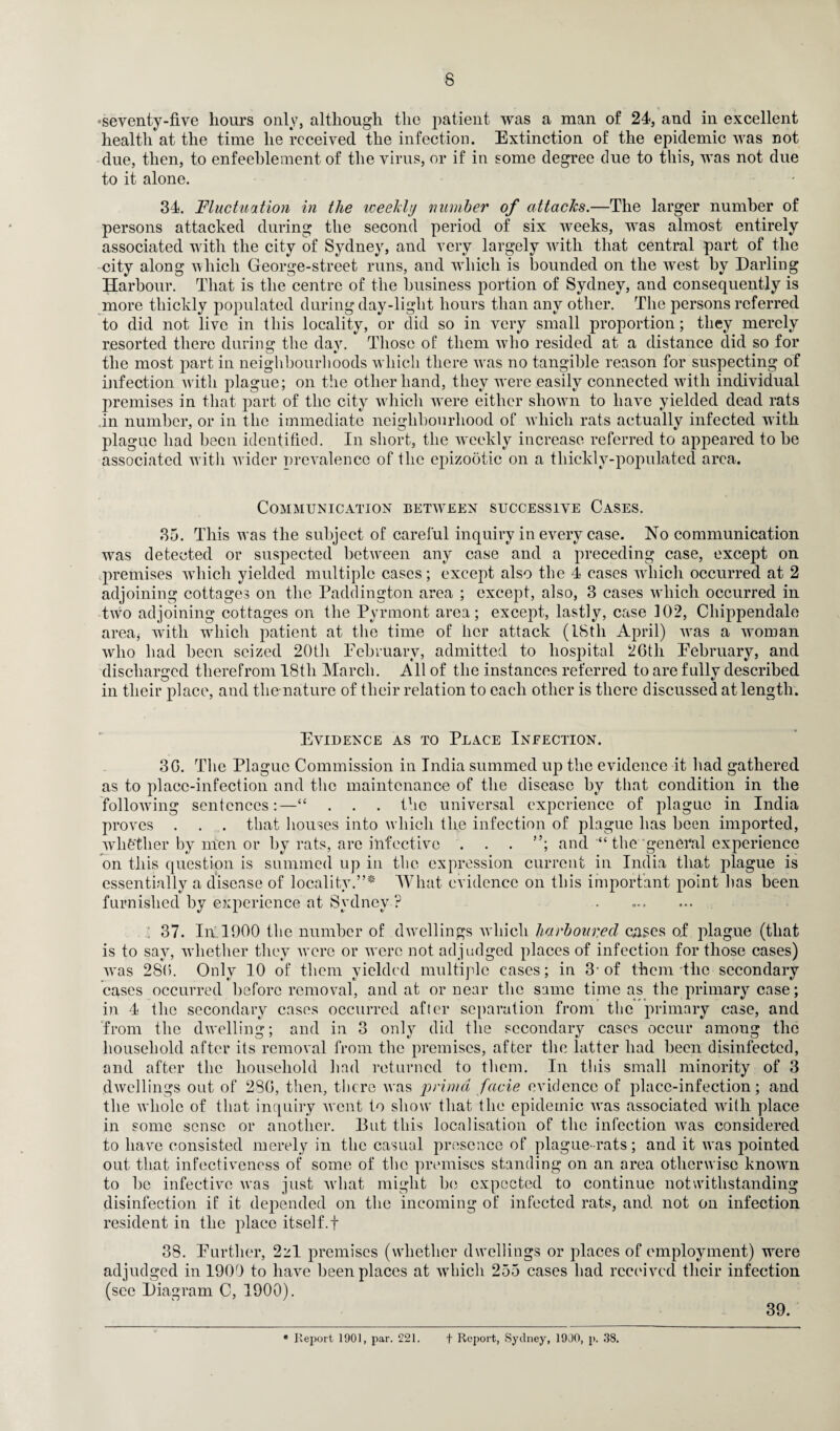 ■V seventy-five hours only, although the patient was a man of 24, and in excellent health at the time he received the infection. Extinction of the epidemic was not due, then, to enfeeblement of the virus, or if in some degree due to this, was not due to it alone. 34. Fluctuation in the weekly number of attacks.—The larger number of persons attacked during the second period of six weeks, was almost entirely associated with the city of Sydney, and very largely with that central part of the city along which George-street runs, and which is bounded on the Avest by Darling Harbour. That is the centre of the business portion of Sydney, and consequently is more thickly populated during day-light hours than any other. The persons referred to did not live in this locality, or did so in very small proportion; they merely resorted there during; the dav. Those of them who resided at a distance did so for the most part in neighbourhoods which there was no tangible reason for suspecting of infection with plague; on the other hand, they w'ere easily connected with individual premises in that part of the city which wrere either shown to have yielded dead rats in number, or in the immediate neighbourhood of which rats actually infected with plague had been identified. In short, the weekly increase referred to appeared to be associated with wider prevalence of the epizootic on a tliicklv-populated area. Communication between successive Cases. 35. This was the subject of careful inquiry in every case. No communication was detected or suspected between any case and a preceding case, except on premises wiiicli yielded multiple cases; except also the 4 eases which occurred at 2 adjoining cottages on the Paddington area ; except, also, 3 cases wiiicli occurred in twro adjoining cottages on the Pyrmont area; except, lastly, case 102, Chippendale area, with wiiicli patient at the time of her attack (18th April) Avas a woman who had been seized 20th February, admitted to hospital 26th February, and discharged therefrom 18th March. All of the instances referred to are fully described in their place, and tlie nature of their relation to each other is there discussed at length. Evidence as to Place Ineection. 36. The Plague Commission in India summed up the evidence it had gathered as to place-infection and the maintenance of the disease by that condition in the following sentences:—“ . . . the universal experience of plague in India proves . . . that houses into which the infection of plague has been imported, whfether by men or by rats, are infective . . . ”; and “ the general experience on this question is summed up in the expression current in India that plague is essentially a disease of locality.”* What evidence on this important point has been furnished by experience at Sydney ? . ; 37. In 1900 the number of dwellings which harboured cases of plague (that is to say, wTliether they were or were not adjudged places of infection for those cases) Avas 286. Only 10 of them yielded multiple cases; in 3-of them the secondary cases occurred before removal, and at or near the same time as the primary case; in 4 the secondary cases occurred after separation from the primary case, and from the dwelling; and in 3 only did the secondary cases occur among the household after its removal from the premises, after the latter had been disinfected, and after the household had returned to them. In this small minority of 3 dwellings out of 286, then, there was prima facie evidence of place-infection; and the whole of that inquiry went to show that the epidemic wTas associated with place in some sense or another. But this localisation of the infection was considered to have consisted merely in the casual presence of plague-rats; and it was pointed out that infectiveness of some of the premises standing on an area otherwise knowm to be infective Avas just Avhat might be expected to continue notwithstanding disinfection if it depended on the incoming of infected rats, and not on infection resident in the place itself.f 38. Further, 2zl premises (whether dwellings or places of employment) were adjudged in 1900 to have been places at which 255 cases had received their infection (see Diagram C, 1900). 39. * Report 1901, par. 221. t Report, Sydney, 1900, p. 38.