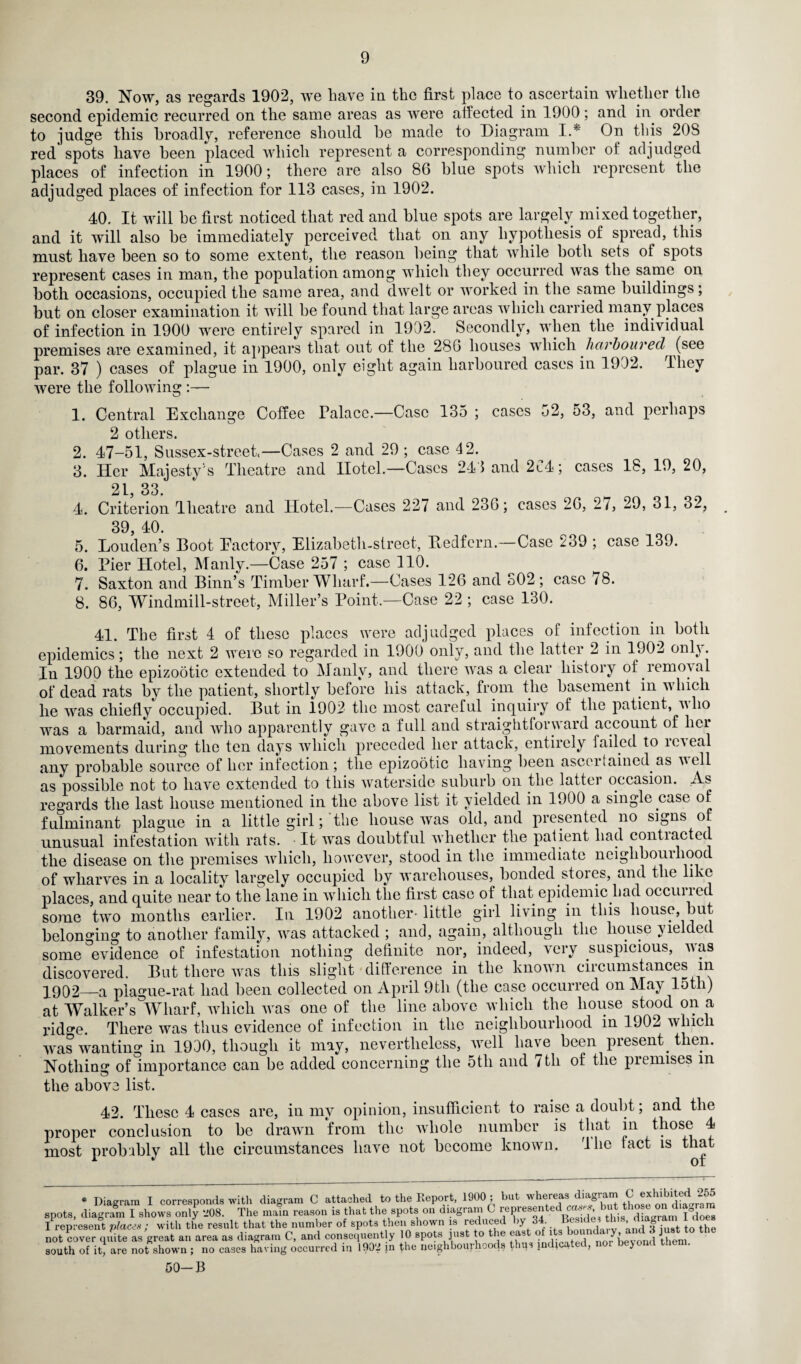 39. Now, as regards 1902, we have in the first place to ascertain whether the second epidemic recurred on the same areas as were affected in 1900; and in order to judge this broadly, reference should he made to Diagram I.* On this 20S red spots have heen placed which represent a corresponding number of adjudged places of infection in 1900; there are also 86 hlue spots which represent the adjudged places of infection for 113 cases, in 1902. 40. It will he first noticed that red and hlue spots are largely mixed together, and it will also he immediately perceived that on any hypothesis of spread, this must have heen so to some extent, the reason being that while both sets of spots represent cases in man, the population among which they occurred was the same on both occasions, occupied the same area, and dwelt or worked in the same buildings; but on closer examination it will he found that large areas which carried many places of infection in 1900 were entirely spared in 1902. Secondly, when the individual premises are examined, it appears that out of the 286 houses which harboured (see par. 37 ) cases of plague in 1900, only eight again harboured cases in 1902. lhey were the following :— 1. Central Exchange Coffee Palace.—Case 135 ; cases 52, 53, and perhaps 2 others. 2. 47-51, Sussex-street— Cases 2 and 29 ; case 4 2. 3. Her Majesty's Theatre and Hotel—Cases 241 and 2C4; cases 18, 19, 20, 21 33 4. Criterion Theatre and Hotel.—Cases 227 and 236; cases 26, 27, 29, 31, 32, 39, 40. 5. Louden’s Boot Eactory, Elizabeth-street, Bedfern.—Case 239 ; case 139. 6. Pier Hotel, Manly.—Case 257 ; case 110. 7. Saxton and Binn’s Timber Wharf.—Cases 126 and S02 ; case 78. 8. 86, Windmill-street, Miller’s Point.—Case 22 ; case 130. 41. The first 4 of these places were adjudged places of infection in both epidemics; the next 2 were so regarded in 1900 only, and the latter 2 in 1902 only. In 1900 the epizootic extended to Manly, and there was a clear history of removal of dead rats by the patient, shortly before his attack, from the basement in which he was chiefly occupied. But in 1902 the most careful inquiry of the patient, nho was a barmaid, and who apparently gave a full and straightforward account of lici movements during the ten days which preceded her attack, entirely failed to ie\eal any probable source of her infection; the epizootic having heen ascoifaiuod as veil as possible not to have extended to this waterside suburb on the latter occasion. .As regards the last house mentioned in the above list it yielded in 1900 a single case of fulminant plague in a little girl; the house was old, and presented no signs of unusual infestation with rats. It was doubtful whether the patient had contiacted the disease on the premises which, however, stood in the immediate neighbourhood of wharves in a locality largely occupied by warehouses, bonded stoies, and the like places, and quite near to the lane in which the first case of that epidemic had occuned some two months earlier. In 1902 another-little girl living in this house, but belonging to another family, was attacked ; and, again, although the house yielded some evidence of infestation nothing definite nor, indeed, very suspicious, was discovered. But there was this slight difference in the known circumstances in 1902—a plague-rat had heen collected on April 9tli (the case occurred on May lot i) at Walker’s °Wharf, which was one of the line above which the house stood on a rid^e There was thus evidence of infection in the neighbourhood in 1902 which was wanting in 1900, though it may, nevertheless, well have heen present then. Nothing of importance can be added concerning the 5tli and 7th of the premises m the above list. 42. These 4 cases are, in my opinion, insufficient to raise a doubt; and the proper conclusion to be drawn from the whole number is that in those 4 most probably all the circumstances have not become known. The tact is that * Diagram I corresponds with diagram C attached to the Report, 1900; but whereas d.agram ^ 255 spots, diagram I shows only 208. The main reason is that the spots on diagram C represent*d aw«, b«t those on d a I represent place* ; with the result that the number of spots then shown is reduced by I34. I not cover quite as great an area as diagram C, and consequent y 10 spots just to the ft* ° ^ south of it, are not shown ; no cases having occurred in 1902 in the neighbourhoods thus indicated, nor bejond them. 50-B