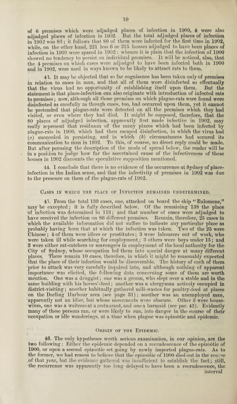 of 6 premises which were adjudged places of infection in 1900, 4 were also adjudged places of infection in 1902. But the total adjudged places of infection in 1902 was 86 : it follows that 80 of them were infected for the first time in 1902, while, on the other hand, 221 less 6 or 215 houses adjudged to have heen places of infection in 1900 were spared in 1902 : whence it is plain that the infection of 1900 showed no tendency to persist on individual premises. It will be noticed, also, that the 4 premises on which cases were adjudged to have been infected both in 1900 and in 1902, were used in ways known to he likely to attract rats to them. 41. It may he objected that so far cognisance has heen taken only of premises in relation to cases in man, and that all of them were disinfected so effectually that the virus had no opportunity of establishing itself upon them. But the statement is that place-infection can also originate with introduction of infected rats to premises; now, although all those premises on which plague-rats were found were disinfected as carefully as though cases, too, had occurred upon them, yet it cannot be pretended that plague-rats were detected on all the premises which they had visited, or even where they had died. It might he supposed, therefore, that the 80 places of adjudged infection, apparently first made infective in 1902, may really represent that residuum of the many places which had heen infected by plague-rats in 1900, which had then escaped disinfection, in which the virus had (a) succeeded in persisting, and in which (b) circumstances had secured its communication to man in 1902. To this, of course, no direct reply could be made. But after perusing the description of the mode of spread below, the reader will be in a position to judge how far the ascertained cause of the infectiveness of these houses in 1902 discounts the speculative supposition mentioned. 44. I conclude that there is no evidence of the occurrence at Sydney of place- infection in the Indian sense, and that the infectivity of premises in 1902 was due to the presence on them of the plague-rats of 1902. Cases in which the place of Infection remained undetermined. 45. From the total 139 cases, one, attacked on hoard the ship “ Eulomene,” may he excepted ; it is fully described below. Of the remaining 138 the place of infection was determined in 113; and that number of cases were adjudged to have received the infection on 86 different premises. Remain, therefore, 25 cases in which the available information did not suffice to indicate any particular place as probably having heen that at which the infection was taken. Two of the 25 were Chinese; 4 of them were idlers or prostitutes; 3 were labourers out of work, who were taken ill while searching for employment; 3 others were boys under 15 ; and 3 were either rat-catchers or scavengers in employment of the local authority for the City of Sydney, whose occupation led them into special danger at many different places. There remain 10 cases, therefore, in which it might be reasonably expected that the place of their infection would be discoverable. The history of each of them prior to attack was very carefully inquired into, and although nothing of apparent importance was elicited, the following data concerning some of them are worth mention. One was a druggist; one was a groom, who slept over a stable and in the same building with his horses’-feed; another was a clergyman actively occupied in district-visiting; another habitually gathered mill-wastes for poultry-feed at places on the Darling Harbour area (sec page 31); another was an unemployed man, apparently not an idler, but whose movements were obscure. Other 3 were house¬ wives, one was a waitress at a restaurant, and one a barmaid (see par. 41). Evidently many of these persons ran, or were likely to run, into danger in the course of their occupation or idle wanderings, at a time when plague was epizootic and epidemic. Origin of the Epidemic. 46. The only hypotheses worth serious examination, in our opinion, are the two following : Either the epidemic depended on a recrudescence of the epizootic of 1900, or upon a second epizootic set going by newly imported plague-rats. As to the former, we had reason to believe that the epizootic of 1900 died out in the course of that year, but the evidence gathered ivas insufficient to establish the fact; still, the recurrence was apparently too long delayed to have been a recrudescence, the interval