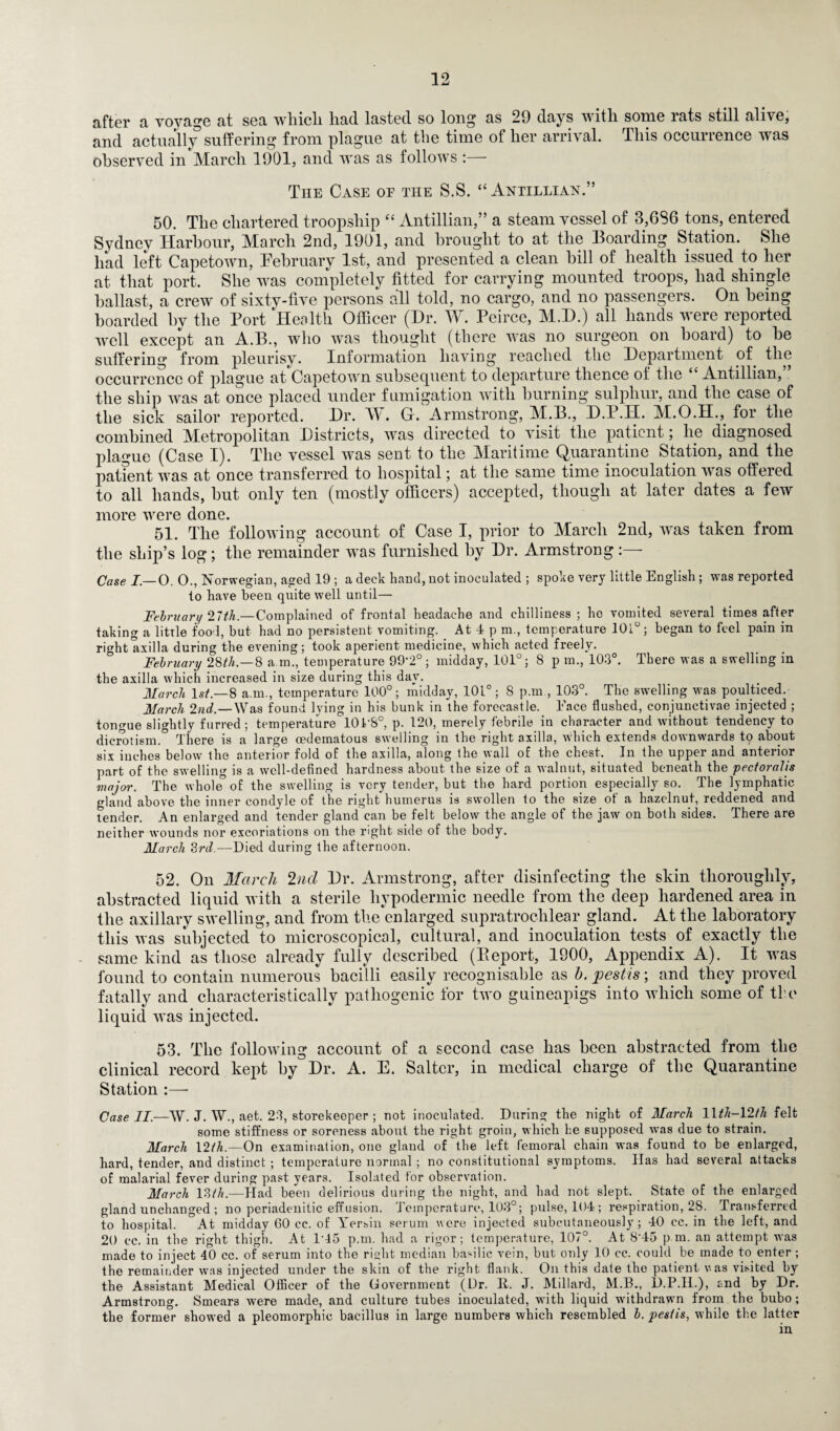 after a voyage at sea which, had lasted so long as 29 days with some rats still alive, and actually suffering from plague at the time of her arrival. This occurrence was observed in March 1901, and was as follows :— The Case op the S.S. “Antillian.” 50. The chartered troopship “ Antillian,” a steam vessel of 3,GS6 tons, entered Sydney Harbour, March 2nd, 1901, and brought to at the Boarding Station. She had left Capetown, February 1st, and presented a clean hill of health issued to her at that port. She was completely fitted for carrying mounted troops, had shingle ballast, a crew of sixty-five persons all told, no cargo, and no passengers. On being boarded by the Port ‘Health Officer (Dr. W. Peirce, M.D.) all hands were reported well except an A.B., who was thought (there was no surgeon on hoard) to be suffering from pleurisy. Information having reached the Department of the occurrence of plague at Capetown subsequent to departure thence of the Antillian, the ship was at once placed under fumigation with burning sulphur, and the case of the sick sailor reported. Dr. M. G. Armstrong, M.B., D.P.H. M.O.H., for the combined Metropolitan Districts, was directed to visit the patient; he diagnosed plague (Case I). The vessel was sent to the Maritime Quarantine Station, and the patfent was at once transferred to hospital; at the same time inoculation was offered to all hands, but only ten (mostly officers) accepted, though at later dates a few more were done. 51. The following account of Case I, prior to March 2nd, was taken from the ship’s log; the remainder was furnished by Dr. Armstrong :— Case I.— 0. 0., Norwegian, aged 19 ; a deck hand, not inoculated ; spoke very little English ; was reported to have been quite well until— February 27th.—Complained of frontal headache and chilliness ; ho vomited several times after taking a little foo l, but had no persistent vomiting. At 4 p m., temperature 101°; began to feel pain in right axilla during the evening; took aperient medicine, which acted freely. February 23th.—3 a m., temperature 99-2°; midday, 101°; 8 p m., 103°. There was a swelling in the axilla which increased in size during this day. March 1st.—8 a.m., temperature 100°; midday, 101°; 8 p.m , 103°. The swelling was poulticed. March 2nd.— Was found lying in his bunk in the forecastle. Face flushed, conjunctivae injected ; tongue slightly furred; temperature 10LS°, p. 120, merely febrile in character and without tendency to dicrotism° There is a large cedematous swelling in the right axilla, which extends downwards tq about six inches below the anterior fold of the axilla, along the wall of the chest. In the upper and anterior part of the swelling is a well-defined hardness about the size of a walnut, situated beneath the pectoraYis major. The whole° of the swelling is very tender, but the hard portion especially so. The lymphatic gland above the inner condyle of the right humerus is swollen to the size of a hazelnut, reddened and tender. An enlarged and tender gland can be felt below the angle of the jaw on both sides. There are neither wounds nor excoriations on the right side of the body. March 3rd.—Died during the afternoon. 52. Oh March 2nd Dr. Armstrong, after disinfecting the skin thoroughly, abstracted liquid with a sterile hypodermic needle from the deep hardened area in the axillary swelling, and from the enlarged supratrochlear gland. At the laboratory this was subjected to microscopical, cultural, and inoculation tests of exactly the same kind as those already fully described (Beport, 1900, Appendix A). It was found to contain numerous bacilli easily recognisable as h. pestis; and they proved fatally and characteristically pathogenic for two guineapigs into which some of tie liquid was injected. 53. The following account of a second case has been abstracted from the clinical record kept by Dr. A. E. Salter, in medical charge of the Quarantine Station :—- Case II.—W. J. W., aet. 23, storekeeper ; not inoculated. During the night of March llth-12th felt some stiffness or soreness about the right groin, which he supposed was due to strain. March \2th.—On examination, one gland of the left femoral chain was found to be enlarged, hard, tender, and distinct ; temperature normal ; no constitutional symptoms. Has had several attacks of malarial fever during past years. Isolated for observation. March 13th.—Had been delirious during the night, and had not slept. State of the enlarged gland unchanged ; no periadenitic effusion. Temperature, 103°; pulse, 104 ; respiration, 28. Transferred to hospital. At midday 60 cc. of Yersin serum were injected subcutaneously; 40 cc. in the left, and 20 cc. in the right thigh. At 1*45 p.m. had a rigor; temperature, 107°. At 8'45 p.m. an attempt was made to inject 40 cc. of serum into the riyht median basilic vein, but only 10 cc. could be made to enter ; the remainder was injected under the skin of the right flank. On this date the patient v.as visited by the Assistant Medical Officer of the Government (Dr. 11. J. Millard, M.B., D.P.II.), and by Dr. Armstrong. Smears were made, and culture tubes inoculated, with liquid withdrawn from the bubo; the former showed a pleomorphic bacillus in large numbers which resembled b. pestis, while the latter
