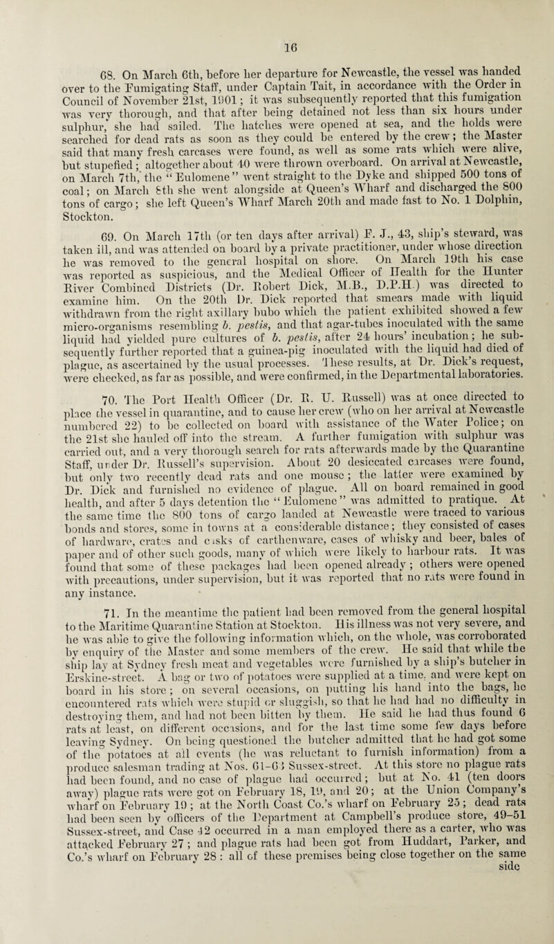 68. On March 6th, before her departure for Newcastle, the vessel was handed over to the Fumigating Staff, under Captain Tait, in accordance with the Order in Council of November 21st, 1901; it was subsequently reported that this fumigation was verv thorough, and that after being detained not less than six hours under sulphur, she had sailed. The hatches were opened at sea, and the holds veie searched for dead rats as soon as they could be entered by the crew; the Master said that many fresh carcases were found, as well as some rats which were alive, but stupefied ; altogether about 40 were thrown overboard. On arrival at Newcastle, on March 7th,'the “ Eulomene” went straight to the D.yke and shipped 500 tons of coal; on March 8th she went alongside at Queen’s Wharf and discharged the SOO tons of cargo; she left Queen’s Wharf March 20th and made fast to No. 1 Dolphin, Stockton. 69. On March 17th (or ten days after arrival) F. J., 43, ship’s steward, was taken ill, and was attended on board by a private practitioner, under whose direction he was removed to llie general hospital on shore. On March 19tli his case was reported as suspicious, and the Medical Officer of Health for the Hunter River Combined Districts (Dr. Robert Dick, M.B., D.P.H.) was directed to examine him. On the 20th Dr. Dick reported that smears made with liquid withdrawn from the right axillary bubo which the patient exhibited shoved a few micro-organisms resembling b. pestis, and that agar-tubes inoculated with the same liquid had yielded pure cultures of b. pestis, after 24 hours’ incubation; lie sub¬ sequently further reported that a guinea-pig inoculated with the liquid had died of plague, as ascertained by the usual processes, 'these results, at Dr. Dick s request, were checked, as far as possible, and were confirmed, in the Depaitmental laboratories. 70. The Port Health Officer (Dr. R. U. Russell) was at once directed to place the vessel in quarantine, and to cause her crew (who on her arrival at Newcastle numbered 22) to be collected on board with assistance of the Water Police; on the 21st she hauled off into the stream. A further fumigation with sulphur was carried out, and a very thorough search for rats afterwards made by the Quarantine Staff, under Dr. Russell’s supervision. About 20 desiccated carcases were found, but onlv two recently dead rats and one mouse ; the latter w ere examined by Dr. Dick and furnished no evidence of plague. All on board remained in good health, and after 5 days detention the “Eulomene’ was admitted to pratique. . At the same time the 800 tons of cargo landed at Newcastle were traced to various bonds and stores, some in towns at a considerable distance; they consisted of cases of hardware, crates and cisks of earthenware, cases of whisky and beer, bales of paper and of other such goods, many of which were likely to harbour rats. It was found that some of these packages had been opened already ; others were opened with precautions, under supervision, but it was reported that no rats were found in any instance. 71. In the meantime the patient had been removed from the general hospital to the Maritime Quarantine Station at Stockton. His illness was not very severe, and he was able to give the following information which, on the whole, was corroborated by enquiry of the Master and some members of the crew. He said that while the ship lay at Sydney fresh meat and vegetables were furnished by a ship’s butcher in Erskine-street. A bag or two of potatoes were supplied at a time, and were kept on board in his store ; on several occasions, on putting his hand into the bags, lie encountered rats which were stupid or sluggish, so that he had had no difficulty in destroying them, and had not been bitten by them. lie said he had thus found 6 rats at least, on different occasions, and for the last time some few days before leaving Sydney. On being questioned the butcher admitted that he had got some of the potatoes at ail events (he was reluctant to furnish information) from a produce salesman trading at Nos. 61-61 Sussex-street. At this store no plague rats had been found, and no case of plague had occurred; but at No. 41 (ten doors away) plague rats were got on February 18, 19, and 20; at the Union Company s wharf on February 19 ; at the North Coast Co.’s wharf on February 25 ; dead rats had been seen bv officers of the Department at Campbell s produce store, 49—51 Sussex-street, and Case 4 2 occurred in a man employed there as a carter, who was attacked February 27 ; and plague rats had been got from Iluddart, Parker, and Co.’s wharf on February 28 : all of these premises being close together on the same