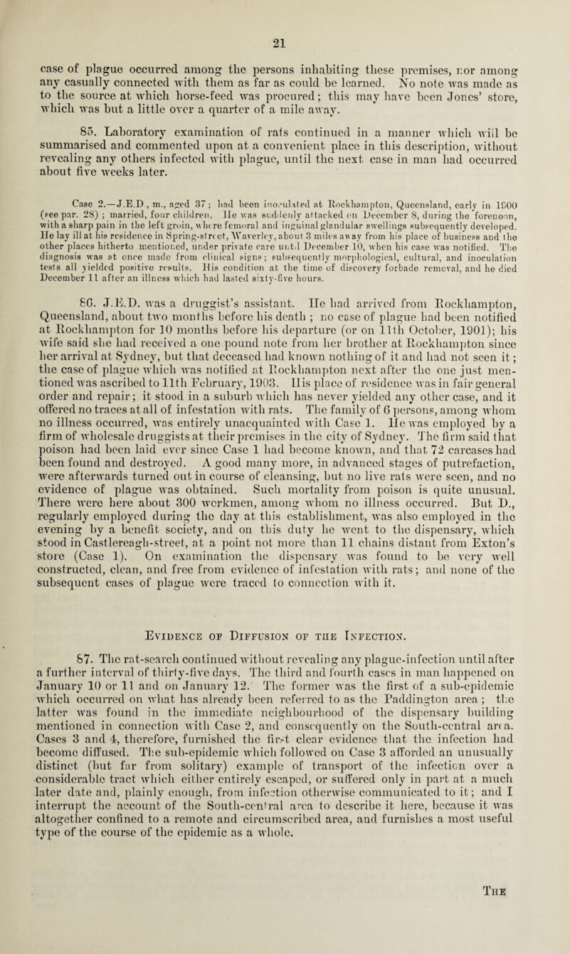 case of plague occurred among the persons inhabiting these premises, r.or among any casually connected with them as far as could he learned. No note was made as to the source at which horse-feed was procured; this may have been Jones’ store, which was hut a little over a quarter of a mile away. 85. Laboratory examination of rats continued in a manner which will be summarised and commented upon at a convenient place in this description, without revealing any others infected with plague, until the next case in man had occurred about five weeks later. Case 2.—J.E.D , m., aped 37 ; lind been inoculated at Rockhampton, Queensland, early in 1C00 (see par. 28); married, four children, lie was suddenly attacked on December 8, during ihe forenoon, with a sharp pain in the left groin, where femoral and inguinal glandular swellings subsequently developed. He lay ill at his residence in Spring-street, Waverley, about 3 miles away from his place of business and the other places hitherto mentioned, under private care until December 10, when his case was notified. The diagnosis was at once made from clinical signs; subsequently morphological, cultural, and inoculation tests all yielded positive results. His condition at the time of discovery forbade removal, and he died December 11 after an illness which had lasted sixty-five hours. 8G. J.E.D. was a druggist’s assistant. lie had arrived from Rockhampton, Queensland, about two months before his death ; no case of plague had been notified at Rockhampton for 10 months before his departure (or on 11th October, 1901); his wife said she had received a one pound note from her brother at Rockhampton since her arrival at Sydney, but that deceased had known nothing of it and had not seen it; the case of plague which was notified at Rockhampton next after the one just men¬ tioned was ascribed to lltli February, 1903. II is place of residence was in fair general order and repair; it stood in a suburb which has never yielded any other case, and it offered no traces at all of infestation with rats. The family of 6 persons, among whom no illness occurred, was entirely unacquainted with Case 1. He was employed by a firm of Avholesalc druggists at their premises in the city of Sydney. The firm said that poison had been laid ever since Case 1 had become known, and that 72 carcases had been found and destroyed. A good many more, in advanced stages of putrefaction, were afterwards turned out in course of cleansing, but no live rats were seen, and no evidence of plague was obtained. Such mortality from poison is quite unusual. There were here about 300 workmen, among whom no illness occurred. But D., regularly employed during the day at this establishment, was also employed in the evening by a benefit society, and on this duty he went to the dispensary, which stood in Castlereagh-street, at a point not more than 11 chains distant from Exton’s store (Case 1). On examination the dispensary was found to be very well constructed, clean, and free from evidence of infestation with rats; and none of the subsequent cases of plague were traced to connection with it. Evidence of Diffusion of the Infection. 87- The rat-searcli continued without revealing any plague-infection until after a further interval of thirty-five days. The third and fourth cases in man happened on Januarv 10 or 11 and on January 12. The former was the first of a sub-epidemic which occurred on what has already been referred to as the Paddington area; the 1/ o J latter was found in the immediate neighbourhood of the dispensary building mentioned in connection with Case 2, and consequently on the South-central ana. Cases 3 and 4, therefore, furnished the first clear evidence that the infection had become diffused. The sub-epidemic which followed on Case 3 afforded an unusually distinct (hut far from solitary) example of transport of the infection over a considerable tract which either entirely escaped, or suffered only in part at a much later date and, plainly enough, from infection otherwise communicated to it; and I interrupt the account of the South-central area to describe it here, because it was altogether confined to a remote and circumscribed area, and furnishes a most useful type of the course of the epidemic as a whole. The