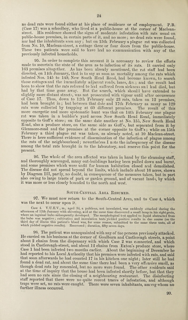 no dead rats were found either at his place of residence or of employment. P.B. (Case 17) was a schoolboy, who lived at a public-house at the corner of Maclean- street. His residence showed the signs of moderate infestation with rats usual on public-house premises, in certain parts of it, and no more; no dead rats were found, nor had the inhabitants seen any; but on 15th February a plague rat was collected from No. 10, Maclean-street, a cottage three or four doors from the public-house. These two patients were said to have had no communication with any of the previously infected households. 95. In order to complete this account it is necessary to review the efforts made to ascertain the state of the area as to infection of its rats. It carried only 1G3 premises altogether. As has been already mentioned, the rat staff had been directed, on 14th January, that is to say as soon as mortality among the rats which infested Nos. 145 to 149, New South Head Road, had become known, to search those cottages and the immediately adjacent roads, lanes, &c.; and the result had been to show that the rats referred to had suffered from sickness an l had died, but had by that time gone away. But the search, which shoul 1 have extended to slightly more distant street'1, was not prosecuted with vigour until after occurrence of Case 17. Thus, down to 12th February only 23 rats, taken on 12 premises, had been brought in ; but between that date and 17th February as many as 129 rats were collected by trapping at GO different premises. The result of this more energetic and more systematic hunt was that on 14th February one plague rat was taken in a builder’s yard across New South Head Road, immediately opposite to Goff’s store; on the same date another at No. 155, New South Head Road, also a produce store, on the same side as Goff’s, but separated from it by Glenmore-road and the premises at the corner opposite to Goff’s; while on 15th February a third plague rat was taken, as already noted, at 10 Maclean-street. There is here sufficient evidence of dissemination of the infection of plague among the rats of the neighbourhood; nevertheless I note the infrequency of the disease among the total rats brought in to the laboratory, and reserve this point for the present. 9G. The whole of the area affected was taken in hand by the cleansing staff, and thoroughly scavenged, many out-buildings having been pulled down and burnt, and some premises which were unlit for human habitation closed and demolished. The disease did not spread beyond the limits, which include about 16 acres, shown by Diagram III, partly, no doubt, in consequence of the measures taken, but in part also owing to large tracts of park or garden ground, and of vacant lands, by which it was more or less closely bounded to the north and west. Soutii-Central Area Resumed. 97. We must now return to the South-Central Area, and to Case 4, which was the next to occur upon if. Case 4. V.U.E.V., m., aged 34, a publican, not inoculated, was suddenly attacked during the afternoon of 12th January with shivering, and at the same time discovered a small lump in his right groin, where an inguinal bubo subsequently developed. The morphological test applied to liquid abstracted from the bubo was negative ; cultivation and inoculation tests yielded positive results in due course (on the third day of illness this patient’s blood was, for some reason, submitted to the same three tests, all of which yielded negative results). Recovered ; duration, fifty seven days. 98. The patient was unacquainted with any of the persons previously attacked. He carried on his business at the corner of Goulburn and Castlereagli streets, a point about 2 chains from the dispensary with which Case 2 was connected, and which stood in Castlereagli-street, and about 12 chains from Exton’s produce store, where Case 1 had been infected two months earlier. About the beginning of December he had reported to his Local Authority that his premises were infested with rats, and said that soon afterwards he had counted 17 in his kitchen one night; later still he had found a dead rat, and about the same time there had been a very offensive smell, as though dead rats lay concealed, but no more were found. The other residents said at the time of inquiry that the house had been infested shortly before, but that they had seen no rats since the closing of a neighbouring restaurant. The disinfecting staff reported that there were no quite recent traces of infestation, and although traps were set, no rats were caught. There were seven inhabitants, among whom no further illness occurred. 99.