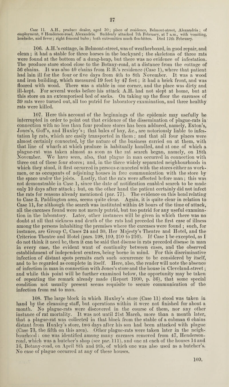 27 Case 11. A.H., produce dealer, aged 30; place of residence, Belmont-street, Alexandria; of employment, 8 Henderson-road, Alexandria. Suddenly attacked 7th February, at 7 a.m., with vomiting, headache, and fever; right femoral bubo; both extremities much flea-bitten. Died 12th February. 106. A.H.’s cottage, in Belmont-street, was of weatherboard, in good repair, and clean ; it liad a stable for three horses in the backyard; the skeletons of three rats were found at the bottom of a dung-heap, but there was no evidence of infestation. The produce store stood close to the Botany-road, at a distance from the cottage of 56 chains. It was also 40 chains from B.B.’s residence (Case 1), where that patient had lain ill for the four or five days from 4tli to 8tli November. It was a wood and iron building, which measured 19 feet by 47 feet; it had a brick front, and was floored with wood. There was a stable in one corner, and the place was dirty and ill-kept. Bor several weeks before his attack A.II. had not slept at home, but at this store on an extemporised bed of sacks. On taking up the floor the carcases of 39 rats were turned out, all too putrid for laboratory examination, and three healthy rats were killed. 107. Here this account of the beginnings of the epidemic may usefully be interrupted in order to point out that evidence of the dissemination of plague-rats in connection with no less than four produce stores has been adduced, namely, Exton’s, Jones’s, Goff’s, and Huxley’s; that bales of hay, &c., are notoriously liable to infes¬ tation by rats, which are easily transported in them ; and that all four places were almost certainly connected, by the nature of the business carried on at them, with that line of wharfs at which produce is habitually handled, and at one of which a jolague-rat was taken almost as soon as the rat search began, namely, on 18th November. We have seen, also, that plague in man occurred in connection with three out of these four stores; and, in the three widely separated neighbourhoods in which they stood, it first occurred in persons connected with the stores either as work¬ men, or as occupants of adjoining houses in free communication with the store by the space under the joists. Lastly, that the rats were affected before man; this was not demonstrable in Case 1, since the date of notification enabled search to he made only 10 days after attack; but, on the other hand the patient certainly did not infect the rats for reasons already mentioned (par. 77). The evidence on this head relating to Case 3, Paddington area, seems quite clear. Again, it is quite clear in relation to Case 11, for although the search was instituted within 48 hours of the time of attack, all the carcases found were not merely putrid, but too putrid for any useful examina¬ tion in the laboratory. Later, other instances will be given in which there was no douht at all that sickness and death of the rats had preceded the first case of illness among the persons inhabiting the premises where the carcases were found ; such, for instance, are Group C, Cases 24 and 30, Her Majesty’s Theatre and Hotel, and the Criterion Theatre and Hotel (pars. 198, 199, 210 to 216). If Case 1 be excepted, as I do not think it need be, then it can be said that disease in rats preceded disease in man in every case, the evident want of continuity between cases, and the observed establishment of independent centres, being borne in mind. Bor this discriminative infection of distant spots permits each such occurrence to be considered by itself, and to be regarded as complete in itself. Here, also, the reader will note the absence of infection in man in connection with Jones’s store and the house in Cleveland-street; and while this point will he further examined below, the opportunity may he taken of repeating the remark already made (Report 1900, p. 36), that some special condition not usually present seems requisite to secure communication of the infection from rat to man. 108. The large block in which Huxley’s store (Case 11) stood was taken in hand by the cleansing staff, but operations within it were not finished for about a month. No plague-rats were discovered in the course of them, nor any other instance of rat mortality. It was not until 21st March, more than a month later, that a plague-rat was collected in that block from the stable of a cabman 6 chains distant from Huxley’s store, two days after his son had been attacked with plague (Case 73, the fifth on this area). Other plague-rats were taken later in the neigh¬ bourhood : one was identified anions many carcases removed from 47, Henderson- •O » road, which was a butcher’s shop (see par. Ill), and one at each of the houses 14 and 16, Botany-road, on April 8th and 9th, of which one was also used as a butcher’s. No case of plague occurred at any of these houses. 109,