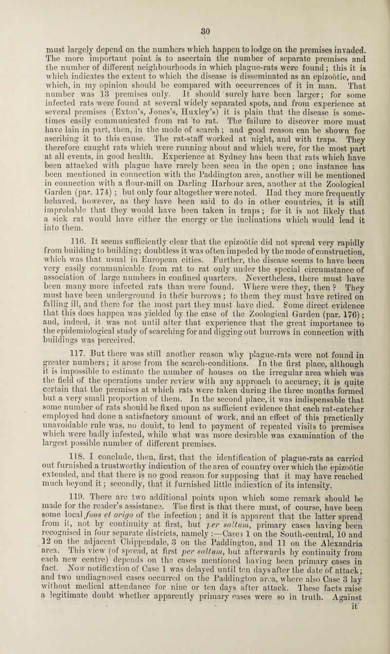 must largely depend on the numbers which happen to lodge on the premises invaded. The more important point is to ascertain the number of separate premises and the number of different neighbourhoods in which plague-rats were found; this it is which indicates the extent to which the disease is disseminated as an epizootic, and which, in my opinion should he compared with occurrences of it in man. That number was 13 premises only. It should surely have been larger; for some infected rats were found at several widely separated spots, and from experience at several premises (Exton’s, Jones’s, Huxley’s) it is plain that the disease is some¬ times easily communicated from rat to rat. The failure to discover more must have lain in part, then, in the mode of search; and good reason can he shown for ascribing it to this cause. The rat-staff worked at night, and with traps. They therefore caught rats which were running about and which were, for the most part at all events, in good health. Experience at Sydney has been that rats which have been attacked with plague have rarely been seen in the open ; one instance has been mentioned in connection with the Paddington area, another will be mentioned in connection with a flour-mill on Darling Harbour area, another at the Zoological Garden (par. 174) ; but only four altogether were noted. Had they more frequently behaved, however, as they have been said to do in other countries, it is still improbable that they would have been taken in traps ; for it is not likely that a sick rat would have either the energy or the inclinations which would lead it into them. 116. It seems sufficiently clear that the epizootic did not spread very rapidly from building to building; doubtless it was often impeded by the mode of construction, which was that usual in European cities. Eurther, the disease seems to have been very easily communicable from rat to rat only under the special circumstance of association of large numbers in confined quarters. Nevertheless, there must have been many more infected rats than were found. Where were they, then ? They must have been underground in their burrows ; to them they must have retired on falling ill, and there for the most part they must have died. Some direct evidence that this does happen was yielded by the case of the Zoological Garden (par. 176); and, indeed, it was not until after that experience that the great importance to the epidemiological study of searching for and digging out burrows in connection with buildings was perceived. 117. But there was still another reason why plague-rats were not found in greater numbers ; it arose from the search-conditions. In the first place, although it is impossible to estimate the number of houses on the irregular area which was the field of the operations under review with any approach to accuracy; it is quite certain that the premises at which rats were taken during the three months formed but a very small proportion of them. In the second place, it was indispensable that some number of rats should be fixed upon as sufficient evidence that each rat-catcher employed had done a satisfactory amount of work, and an effect of this practically unavoidable rule was, no doubt, to lead to payment of repeated visits to premises which were badly infested, while what was more desirable was examination of the largest possible number of different premises. 118. I conclude, then, first, that the identification of plague-rats as carried out furnished a trustworthy indication of the area of country over which the epizootic extended, and that there is no good reason for supposing that it may have reached much beyond it; secondly, that it furnished little indication of its intensity. 119. There are two additional points upon which some remark should be made for the reader’s assistance. The first is that there must, of course, have been some local fans et origo of the infection; and it is apparent that the latter spread from it, not by continuity at first, but per sciltum, primary cases having been recognised in four separate districts, namely Cases 1 on the South-central, 10 and 12 on the adjacent Chippendale, 3 on the Paddington, and 11 on the Alexandria area. This view (of spread, at first per saltum, but afterwards by continuity from each new centre) depends on the cases mentioned having been primary cases in fact. Now notification of Case 1 was delayed until ten days after the date of attack; and two undiagnosed cases occurred on the Paddington area, where also Case 3 lay without medical attendance for nine or ten days after attack. These facts raise a legitimate doubt whether apparently primary eases were so in truth. Against it'