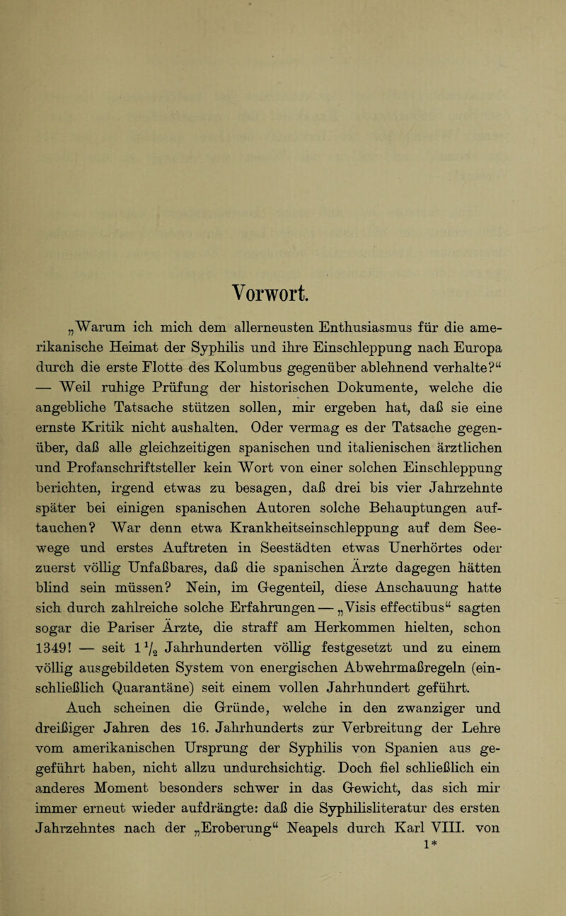 Vorwort. „Warum ich mich dem allerneusten Enthusiasmus für die ame¬ rikanische Heimat der Syphilis und ihre Einschleppung nach Europa durch die erste Flotte des Kolumbus gegenüber ablehnend verhalte?“ — Weil ruhige Prüfung der historischen Dokumente, welche die angebliche Tatsache stützen sollen, mir ergeben hat, daß sie eine ernste Kritik nicht aushalten. Oder vermag es der Tatsache gegen¬ über, daß alle gleichzeitigen spanischen und italienischen ärztlichen und Profanschriftsteller kein Wort von einer solchen Einschleppung berichten, irgend etwas zu besagen, daß drei bis vier Jahrzehnte später bei einigen spanischen Autoren solche Behauptungen auf¬ tauchen? War denn etwa Krankheitseinschleppung auf dem See¬ wege und erstes Auftreten in Seestädten etwas Unerhörtes oder zuerst völlig Unfaßbares, daß die spanischen Ärzte dagegen hätten blind sein müssen? Kein, im Gegenteil, diese Anschauung hatte sich durch zahlreiche solche Erfahrungen—„Visis effectibus“ sagten sogar die Pariser Ärzte, die straff am Herkommen hielten, schon 1349! — seit 1 */2 Jahrhunderten völlig festgesetzt und zu einem völlig ausgebildeten System von energischen Abwehrmaßregeln (ein¬ schließlich Quarantäne) seit einem vollen Jahrhundert geführt. Auch scheinen die Gründe, welche in den zwanziger und dreißiger Jahren des 16. Jahrhunderts zur Verbreitung der Lehre vom amerikanischen Ursprung der Syphilis von Spanien aus ge- geführt haben, nicht allzu undurchsichtig. Doch fiel schließlich ein anderes Moment besonders schwer in das Gewicht, das sich mir immer erneut wieder auf drängte: daß die Syphilisliteratur des ersten Jahrzehntes nach der „Eroberung“ Neapels durch Karl VIII. von