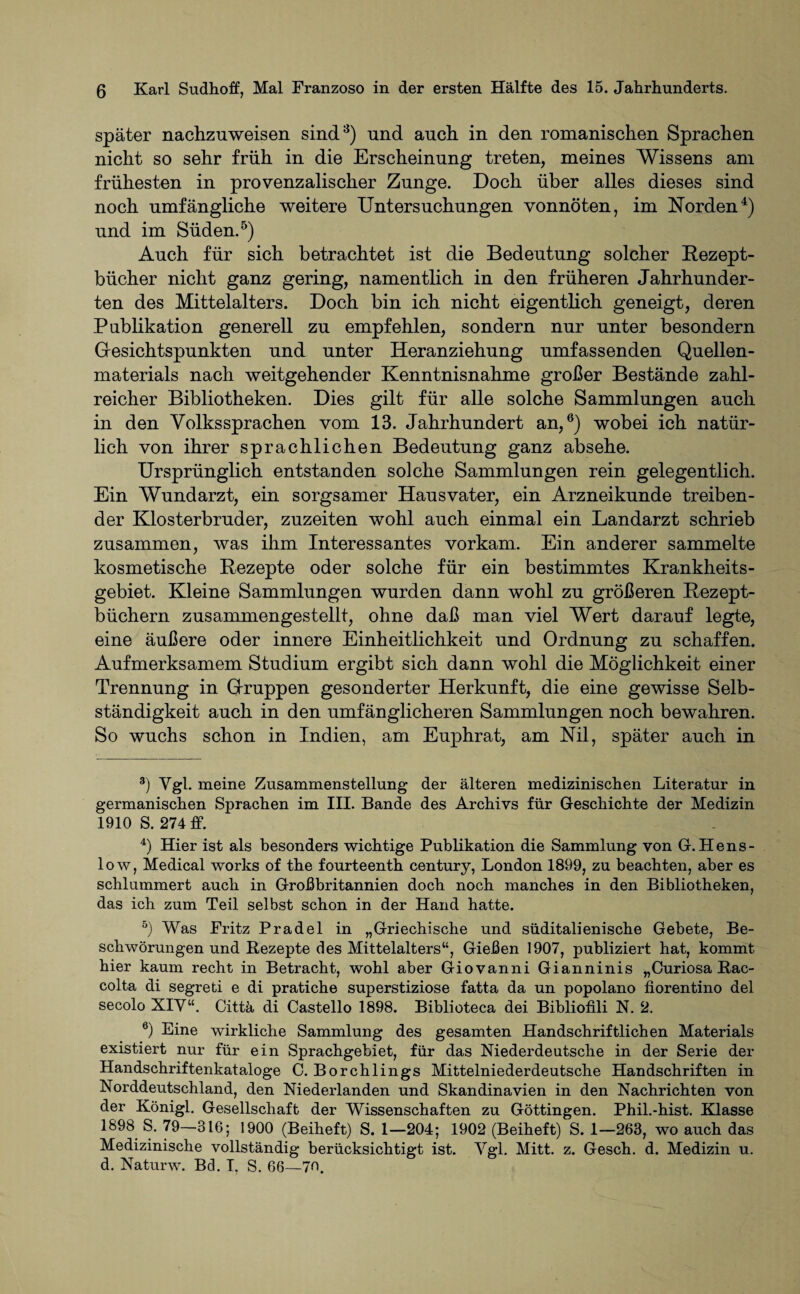 später nachzuweisen sind3) und auch in den romanischen Sprachen nicht so sehr früh in die Erscheinung treten, meines Wissens am frühesten in provenzalischer Zunge. Doch über alles dieses sind noch umfängliche weitere Untersuchungen vonnöten, im Norden4) und im Süden.5) Auch für sich betrachtet ist die Bedeutung solcher Rezept- bücher nicht ganz gering, namentlich in den früheren Jahrhunder¬ ten des Mittelalters. Doch bin ich nicht eigentlich geneigt, deren Publikation generell zu empfehlen, sondern nur unter besondern Gesichtspunkten und unter Heranziehung umfassenden Quellen¬ materials nach weitgehender Kenntnisnahme großer Bestände zahl¬ reicher Bibliotheken. Dies gilt für alle solche Sammlungen auch in den Volkssprachen vom 13. Jahrhundert an,6) wobei ich natür¬ lich von ihrer sprachlichen Bedeutung ganz absehe. Ursprünglich entstanden solche Sammlungen rein gelegentlich. Ein Wundarzt, ein sorgsamer Hausvater, ein Arzneikunde treiben¬ der Klosterbruder, zuzeiten wohl auch einmal ein Landarzt schrieb zusammen, was ihm Interessantes vorkam. Ein anderer sammelte kosmetische Rezepte oder solche für ein bestimmtes Krankheits¬ gebiet. Kleine Sammlungen wurden dann wohl zu größeren Rezept¬ büchern zusammengestellt, ohne daß man viel Wert darauf legte, eine äußere oder innere Einheitlichkeit und Ordnung zu schaffen. Aufmerksamem Studium ergibt sich dann wohl die Möglichkeit einer Trennung in Gruppen gesonderter Herkunft, die eine gewisse Selb¬ ständigkeit auch in den umfänglicheren Sammlungen noch bewahren. So wuchs schon in Indien, am Euphrat, am Nil, später auch in 3) Vgi. meine Zusammenstellung der älteren medizinisclien Literatur in germanischen Sprachen im III. Bande des Archivs für Geschichte der Medizin 1910 S. 274 ff. 4) Hier ist als besonders wichtige Publikation die Sammlung von G. Hens- low, Medical works of the fourteenth Century, London 1899, zu beachten, aber es schlummert auch in Großbritannien doch noch manches in den Bibliotheken, das ich zum Teil selbst schon in der Hand hatte. 5) Was Fritz Pradel in „Griechische und süditalienische Gebete, Be¬ schwörungen und Rezepte des Mittelalters“, Gießen 1907, publiziert hat, kommt hier kaum recht in Betracht, wohl aber Giovanni Gianninis „Curiosa Rac- colta di segreti e di pratiche superstiziose fatta da un popolano fiorentino del secolo XIV“. Cittä di Castello 1898. Biblioteca dei Bibliofili N. 2. 6) Eine wirkliche Sammlung des gesamten Handschriftlichen Materials existiert nur für ein Sprachgebiet, für das Niederdeutsche in der Serie der Handschriftenkataloge C. Borchlings Mittelniederdeutsche Handschriften in Norddeutschland, den Niederlanden und Skandinavien in den Nachrichten von der Königl. Gesellschaft der Wissenschaften zu Göttingen. Phil.-hist. Klasse 1898 S. 79—816; 1900 (Beiheft) S. 1—204; 1902 (Beiheft) S. 1—263, wo auch das Medizinische vollständig berücksichtigt ist. Vgl. Mitt. z. Gesch. d. Medizin u. d. Naturw. Bd. T. S. 66—7ff