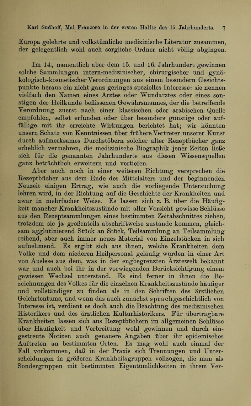 Europa gelehrte und volkstümliche medizinische Literatur zusammen, der gelegentlich wohl auch sorgliche Ordner nicht völlig abgingen. Im 14., namentlich aber dem 15. und 16. Jahrhundert gewinnen solche Sammlungen intern-medizinischer, chirurgischer und gynä¬ kologisch-kosmetischer Verordnungen aus einem besondern Gesichts¬ punkte heraus ein nicht ganz geringes spezielles Interesse: sie nennen vielfach den Hamen eines Arztes oder Wundarztes oder eines son¬ stigen der Heilkunde beflissenen Gewährsmannes, der die betreffende Verordnung zuerst nach einer klassischen oder arabischen Quelle empfohlen, selbst erfunden oder über besonders günstige oder auf¬ fällige mit ihr erreichte Wirkungen berichtet hat; wir könnten unsern Schatz von Kenntnissen über frühere Vertreter unserer Kunst durch aufmerksames Durchstöbern solcher alter Rezeptbücher ganz erheblich vermehren, die medizinische Biographik jener Zeiten ließe sich für die genannten Jahrhunderte aus diesen Wissensquellen ganz beträchtlich erweitern und vertiefen. Aber auch noch in einer weiteren Richtung versprechen die Rezeptbücher aus dem Ende des Mittelalters und der beginnenden Heuzeit einigen Ertrag, wie auch die vorliegende Untersuchung lehren wird, in der Richtung auf die Geschichte der Krankheiten und zwar in mehrfacher Weise. Es lassen sich z. B. über die Häufig¬ keit mancher Krankheitszustände mit aller Vorsicht gewisse Schlüsse aus den Rezeptsammlungen eines bestimmten Zeitabschnittes ziehen, trotzdem sie ja großenteils abschriftweise zustande kommen, gleich¬ sam agglutinierend Stück an Stück, Teilsammlung an Teilsammlung reihend, aber auch immer neues Material von Einzelstücken in sich aufnehmend. Es ergibt sich aus ihnen, welche Krankheiten dem Volke und dem niederen Heilpersonal geläufig wurden in einer Art von Auslese aus dem, was in der engbegrenzten Arztewelt bekannt war und auch bei ihr in der vorwiegenden Berücksichtigung einem gewissen Wechsel unterstand. Es sind ferner in ihnen die Be¬ zeichnungen des Volkes für die einzelnen Krankheitszustände häufiger und vollständiger zu finden als in den Schriften des ärztlichen Gelehrtentums, und wenn das auch zunächst sprach geschichtlich von Interesse ist, verdient es doch auch die Beachtung des medizinischen Historikers und des ärztlichen Kulturhistorikers. Für übertragbare Krankheiten lassen sich aus Rezeptbüchern im allgemeinen Schlüsse über Häufigkeit und Verbreitung wohl gewinnen und durch ein¬ gestreute Hotizen auch genauere Angaben über ihr epidemisches Auftreten an bestimmten Orten. Es mag wohl auch einmal der Fall Vorkommen, daß in der Praxis sich Trennungen und Unter¬ scheidungen in größeren Krankheitsgruppen vollzogen, die man als Sondergruppen mit bestimmten Eigentümlichkeiten in ihrem Ver-