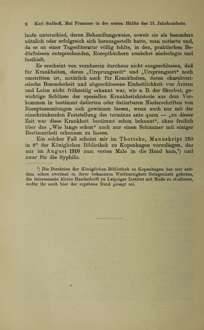 laufe unterschied, deren Behandlungsweise, soweit sie als besonders nützlich oder erfolgreich sich heraus gestellt hatte, man notierte und, da es an einer Tagesliteratur völlig fehlte, in den, praktischen Be¬ dürfnissen entsprechenden, Rezeptbüchern zunächst niederlegte und festhielt. Es erscheint von vornherein durchaus nicht ausgeschlossen, daß für Krankheiten, deren „Ursprungszeit“ und „Ursprungsort“ noch umstritten ist, natürlich auch für Krankheiten, deren charakteri¬ stische Besonderheit und abgeschlossene Einheitlichkeit von Ärzten und Laien nicht frühzeitig erkannt war, wie z. B. der Skorbut, ge¬ wichtige Schlüsse der speziellen Krankheitshistorie aus dem Vor¬ kommen in bestimmt datierten oder datierbaren Niederschriften von Rezeptsammlungen sich gewinnen lassen, wenn auch nur mit der einschränkenden Feststellung des terminus ante quem — „zu dieser Zeit war diese Krankheit bestimmt schon bekannt“, ohne freilich über das „Wie lange schon“ auch nur einen Schimmer mit einiger Bestimmtheit erkennen zu lassen. Ein solcher Fall scheint mir im Thottske, Manuskript 250 in 8° der Königlichen Bibliothek zu Kopenhagen vorzuliegen, das mir im August 1910 zum ersten Male in die Hand kam,7) und zwar für die Syphilis. 7) Die Direktion der Königlichen Bibliothek zu Kopenhagen hat mir seit¬ dem schon zweimal in ihrer bekannten Weitherzigkeit Gelegenheit geboten, die interessante kleine Handschrift im Leipziger Institut mit Muße zu studieren, wofür ihr auch hier der ergebene Dank gesagt sei.