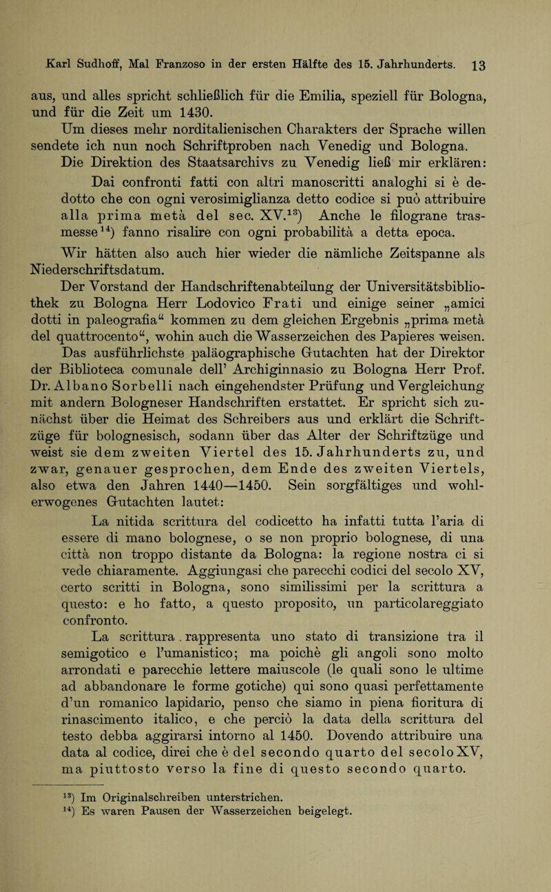 aus, und alles spricht schließlich für die Emilia, speziell für Bologna, und für die Zeit um 1430. Um dieses mehr norditalienischen Charakters der Sprache willen sendete ich nun noch Schriftproben nach Venedig und Bologna. Die Direktion des Staatsarchivs zu Venedig ließ mir erklären: Dai confronti fatti con altri manoscritti analoghi si e de- dotto che con ogni verosimiglianza detto codice si puö attribuire alla prima metä del sec. XV.13) Anche le iilograne tras- messe14) fanno risalire con ogni probabilitä a detta epoca. Wir hätten also auch hier wieder die nämliche Zeitspanne als Niederschriftsdatum. Der Vorstand der Handschriftenabteilung der Universitätsbiblio¬ thek zu Bologna Herr Lodovico Frati und einige seiner „amici dotti in paleografia“ kommen zu dem gleichen Ergebnis „prima metä del quattrocento“, wohin auch die Wasserzeichen des Papieres weisen. Das ausführlichste paläographische Gutachten hat der Direktor der Biblioteca comunale dell’ Archiginnasio zu Bologna Herr Prof. Dr. Albano Sorbelli nach eingehendster Prüfung und Vergleichung mit andern Bologneser Handschriften erstattet. Er spricht sich zu¬ nächst über die Heimat des Schreibers aus und erklärt die Schrift¬ züge für bolognesisch, sodann über das Alter der Schriftzüge und weist sie dem zweiten Viertel des 15. Jahrhunderts zu, und zwar, genauer gesprochen, dem Ende des zweiten Viertels, also etwa den Jahren 1440—1450. Sein sorgfältiges und wohl¬ erwogenes Gutachten lautet: La nitida scrittura del codicetto ha infatti tutta Paria di essere di mano bolognese, o se non proprio bolognese, di una cittä non troppo distante da Bologna: la regione nostra ci si vede chiaramente. Aggiungasi che parecchi codici del secolo XV, certo scritti in Bologna, sono similissimi per la scrittura a questo: e ho fatto, a questo proposito, un particolareggiato confronto. La scrittura. rappresenta uno stato di transizione tra il semigotico e Pumanistico; ma poiche gli angoli sono molto arrondati e parecchie lettere maiuscole (le quali sono le ultime ad abbandonare le forme gotiche) qui sono quasi perfettamente d’un romanico lapidario, penso che siamo in piena fioritura di rinascimento italico, e che percio la data della scrittura del testo debba aggirarsi intorno al 1450. Dovendo attribuire una data al codice, direi che e del secondo quarto del secoloXV, ma piuttosto verso la fine di questo secondo quarto. 13) Im Originalschreiben unterstrichen. 14) Es waren Pausen der Wasserzeichen beigelegt.