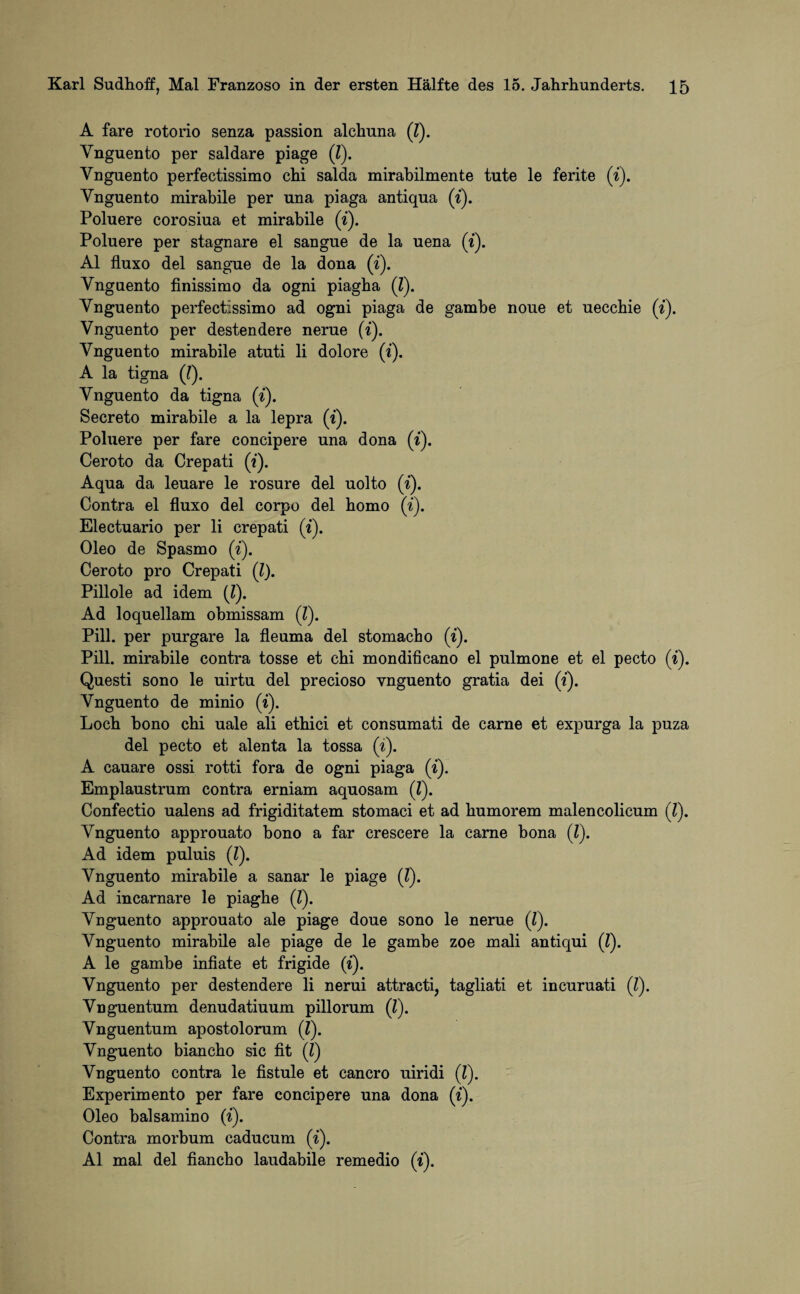 A fare rotorio senza passion alchuna (7). Ynguento per saldare piage (7). Vnguento perfectissimo chi salda mirabilmente tute le ferite (7). Vnguento mirahile per una piaga antiqua (7). Poluere corosiua et mirahile (7). Poluere per stagnare el sangue de la uena (7). Al fluxo del sangue de la dona (7). Ynguento finissimo da ogni piagha (7). Ynguento perfectissimo ad ogni piaga de gamhe noue et uecchie (7). Vnguento per destendere nerue (7). Vnguento mirahile atuti li dolore (7). A la tigna (7). Ynguento da tigna (i). Secreto mirahile a la lepra (7). Poluere per fare concipere una dona (t). Ceroto da Crepati (?). Aqua da leuare le rosure del uolto (7). Contra el fluxo del corpo del homo (7). Electuario per li crepati (7). Oleo de Spasmo (7). Ceroto pro Crepati (7). Pillole ad idem (l). Ad loquellam obmissam (7). Pili, per purgare la fleuma del stomacho (7). Pili, mirahile contra tosse et chi mondificano el pulmone et el pecto (7). Questi sono le uirtu del precioso ynguento gratia dei (7). Vnguento de minio (7). Loch hono chi uale ali ethici et consumati de carne et expurga la puza del pecto et alenta la tossa (7). A cauare ossi rotti fora de ogni piaga (i). Emplaustrum contra erniam aquosam (7). Confectio ualens ad frigiditatem stomaci et ad humorem malencolicum (7). Ynguento approuato bono a far crescere la carne bona (7). Ad idem puluis (7). Ynguento mirahile a sanar le piage (7). Ad incarnare le piaghe (7). Ynguento approuato ale piage doue sono le nerue (7). Ynguento mirahile ale piage de le gambe zoe mali antiqui (7). A le gambe infiate et frigide (7). Vnguento per destendere li nerui attracti, tagliati et incuruati (7). Ynguentum denudatiuum pillorum (7). Vnguentum apostolorum (7). Ynguento biancho sic fit (7) Vnguento contra le fistule et cancro uiridi (7). Experimento per fare concipere una dona (7). Oleo balsamino (7). Contra morbum caducum (7). Al mal del fiancho laudabile remedio (t).
