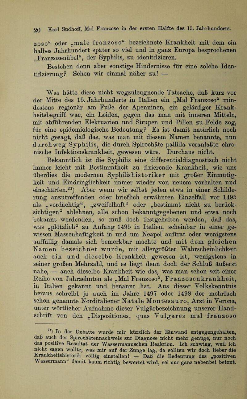 ZOso“ oder „male franzoso“ bezeiehnete Krankheit mit dem ein halbes Jahrhundert später so viel und in ganz Europa besprochenen Franzosenübel“, der Syphilis, zu identifizieren. Bestehen denn aber sonstige Hindernisse für eine solche Iden¬ tifizierung? Sehen wir einmal näher zu! — Was hätte diese nicht wegzuleugnende Tatsache, daß kurz vor der Mitte des 15. Jahrhunderts in Italien ein „Mal Franzoso“ min¬ destens regionär am Fuße der Apenninen, ein geläufiger Krank¬ heitsbegriff war, ein Leiden, gegen das man mit inneren Mitteln, mit abführenden Elektuarien und Sirupen und Pillen zu Felde zog, für eine epidemiologische Bedeutung? Es ist damit natürlich noch nicht gesagt, daß das, was man mit diesem Kamen benannte, nun durchweg Syphilis, die durch Spirochäte pallida veranlaßte chro¬ nische Infektionskrankheit, gewesen wäre. Durchaus nicht. Bekanntlich ist die Syphilis eine differentialdiagnostisch nicht immer leicht mit Bestimmtheit zu fixierende Krankheit, wie uns überdies die modernen Syphilishistoriker mit großer Einmütig¬ keit und Eindringlichkeit immer wieder von neuem Vorhalten und entschärfen.21) Aber wenn wir selbst jeden etwa in einer Schilde¬ rung anzutreffenden oder brieflich erwähnten Einzelfall vor 1495 als „verdächtig“, „zweifelhaft“ oder „bestimmt nicht zu berück¬ sichtigen“ ablehnen, alle schon bekanntgegebenen und etwa noch bekannt werdenden, so muß doch festgehalten werden, daß das, was „plötzlich“ zu Anfang 1495 in Italien, scheinbar in einer ge¬ wissen Massenhaftigkeit in und um Neapel auf trat oder wenigstens auffällig damals sich bemerkbar machte und mit dem gleichen Namen bezeichnet wurde, mit allergrößter Wahrscheinlichkeit auch ein und dieselbe Krankheit gewesen ist, wenigstens in seiner großen Mehrzahl, und es liegt denn doch der Schluß äußerst nahe, — auch dieselbe Krankheit wie das, was man schon seit einer Beihe von Jahrzehnten als „Mal Franzoso“, Franzosenkrankheit, in Italien gekannt und benannt hat. Aus dieser Volkskenntnis heraus schreibt ja auch im Jahre 1497 oder 1498 der mehrfach schon genannte Norditaliener Natale Montesauro, Arzt in Verona, unter wörtlicher Aufnahme dieser Vulgärbezeichnung unserer Hand¬ schrift von den „Dispositiones, quas Vulgares mal franzoso 21) In der Debatte wurde mir kürzlich der Einwand entgegengehalten, daß auch der Spirochätennachweis zur Diagnose nicht mehr genüge, nur noch das positive Resultat der Wassermannschen Reaktion. Ich schwieg, weil ich nicht sagen wollte, was mir auf der Zunge lag, da sollten wir doch lieber die Krankheitshistorik völlig einstellen! — Daß die Bedeutung des „positiven Wassermann “ damit kaum richtig bewertet wird, sei nur ganz nebenbei betont.