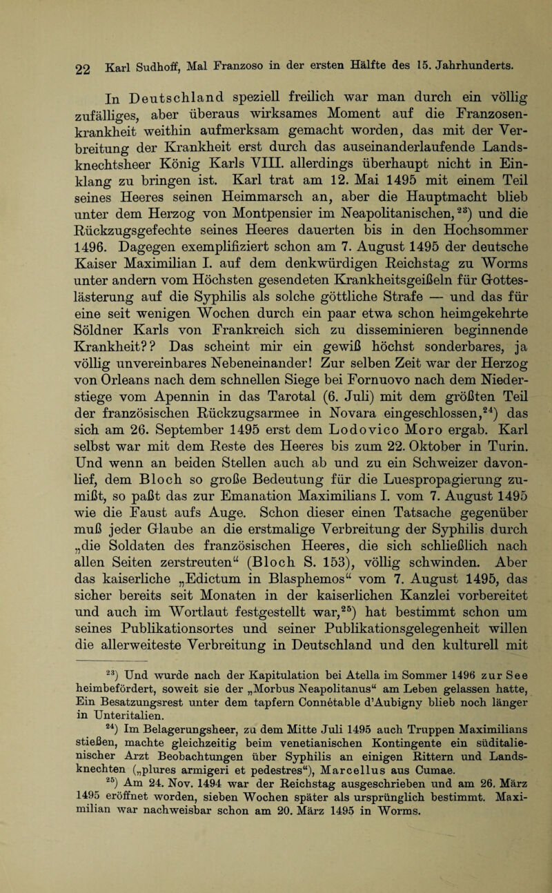 In Deutschland speziell freilich war man durch ein völlig zufälliges, aber überaus wirksames Moment auf die Franzosen¬ krankheit weithin aufmerksam gemacht worden, das mit der Ver¬ breitung der Krankheit erst durch das auseinanderlaufende Lands¬ knechtsheer König Karls VIII. allerdings überhaupt nicht in Ein¬ klang zu bringen ist. Karl trat am 12. Mai 1495 mit einem Teil seines Heeres seinen Heimmarsch an, aber die Hauptmacht blieb unter dem Herzog von Montpensier im Neapolitanischen,23) und die Rückzugsgefechte seines Heeres dauerten bis in den Hochsommer 1496. Dagegen exemplifiziert schon am 7. August 1495 der deutsche Kaiser Maximilian I. auf dem denkwürdigen Reichstag zu Worms unter andern vom Höchsten gesendeten Krankheitsgeißeln für Gottes¬ lästerung auf die Syphilis als solche göttliche Strafe — und das für eine seit wenigen Wochen durch ein paar etwa schon heimgekehrte Söldner Karls von Frankreich sich zu disseminieren beginnende Krankheit?? Das scheint mir ein gewiß höchst sonderbares, ja völlig unvereinbares Nebeneinander! Zur selben Zeit war der Herzog von Orleans nach dem schnellen Siege bei Fornuovo nach dem Nieder¬ stiege vom Apennin in das Tarotal (6. Juli) mit dem größten Teil der französischen Rückzugsarmee in Novara eingeschlossen,24) das sich am 26. September 1495 erst dem Lodovico Moro ergab. Karl selbst war mit dem Reste des Heeres bis zum 22. Oktober in Turin. Und wenn an beiden Stellen auch ab und zu ein Schweizer davon¬ lief, dem Bloch so große Bedeutung für die Luespropagierung zu¬ mißt, so paßt das zur Emanation Maximilians I. vom 7. August 1495 wie die Faust aufs Auge. Schon dieser einen Tatsache gegenüber muß jeder Glaube an die erstmalige Verbreitung der Syphilis durch „die Soldaten des französischen Heeres, die sich schließlich nach allen Seiten zerstreuten“ (Bloch S. 153), völlig schwinden. Aber das kaiserliche „Edictum in Blasphemos“ vom 7. August 1495, das sicher bereits seit Monaten in der kaiserlichen Kanzlei vorbereitet und auch im Wortlaut festgestellt war,25) hat bestimmt schon um seines Publikationsortes und seiner Publikationsgelegenheit willen die allerweiteste Verbreitung in Deutschland und den kulturell mit 23) Und wurde nach der Kapitulation bei Atella im Sommer 1496 zur See heimbefördert, soweit sie der „Morbus Neapolitanus“ am Leben gelassen hatte, Ein Besatzungsrest unter dem tapfern Connetable d’Aubigny blieb noch länger in Unteritalien. 24) Im Belagerungsheer, zu dem Mitte Juli 1495 auch Truppen Maximilians stießen, machte gleichzeitig beim venetianischen Kontingente ein süditalie¬ nischer Arzt Beobachtungen über Syphilis an einigen Bittern und Lands¬ knechten („plures armigeri et pedestres“), Marcellus aus Cumae. 2&) Am 24. Nov. 1494 war der Beichstag ausgeschrieben und am 26. März 1495 eröffnet worden, sieben Wochen später als ursprünglich bestimmt. Maxi¬ milian war nachweisbar schon am 20. März 1495 in Worms.