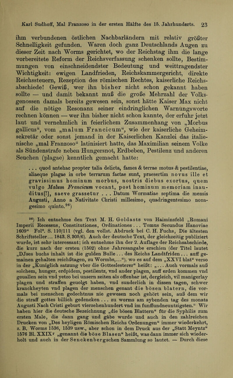 ihm verbundenen östlichen Nachbarländern mit relativ größter Schnelligkeit gefunden. Waren doch ganz Deutschlands Augen zu dieser Zeit nach Worms gerichtet, wo der Reichstag ihm die lange vorbereitete Reform der Reichs Verfassung schenken sollte, Bestim¬ mungen von einschneidendster Bedeutung und weittragendster Wichtigkeit: ewigen Landfrieden, Reichskammergericht, direkte Reichs steuern, Rezeption des römischen Rechtes, kaiserliche Reichs¬ abschiede! Gewiß, wer ihn bisher nicht schon gekannt haben sollte — und damit bekannt muß die große Mehrzahl der Volks¬ genossen damals bereits gewesen sein, sonst hätte Kaiser Max nicht auf die nötige Resonanz seiner eindringlichen Warnungsworte rechnen können — wer ihn bisher nicht schon kannte, der erfuhr jetzt laut und vernehmlich in feierlichem Zusammenhang von „Morbus gaHicus“, vom „malum Francicum“, wie der kaiserliche Geheim¬ sekretär oder sonst jemand in der Kaiserlichen Kanzlei das italie¬ nische „mal Franzoso“ latinisiert hatte, das Maximilian seinem Volke als Sündenstrafe neben Hungersnot, Erdbeben, Pestilenz und anderen Seuchen (plagae) kenntlich gemacht hatte: . . . quod antehac propter talia delicta, fames & terrae motus & pestilentiae, aliaeque plagae in orbe terrarum factae sunt, praesertim novus ille et gravissimus hominum morbus, nostris diebus exortus, quem vulgo Malum Francicum vocant, post hominum memoriam inau- ditus[!], saeve grassetur . . . Datum Wormatiae septima die mensis Augusti, Anno a Nativitate Christi millesimo, quadringentesimo nona- gesimo quinto.26) 26) Ich entnehme den Text M. H. Goldasts von Haiminsfeld „Romani Imperii Recessus, Constitutiones, Ordinationes . . . Tomus Secundus Hanoviae 1609“ Fol0. S. 110/111 (vgl. den vollst. Abdruck bei C. H. Fuchs, Die ältesten Schriftsteller... 1843. S.305/6). Auch der deutsche Text, der gleichzeitig publiziert wurde, ist sehr interessant; ich entnehme ihn der 2. Auflage der Reichsabschiede, die kurz nach der ersten (1502) ohne Jahresangabe erschien (der Titel lautet „DJses buchs inhalt ist die gülden Bulle ... des Reichs Landtfriden ... auff ge- mainen gehalten reichßtagen, zu Wormbs,...“), wo es auf dem „XXVI blat“ verso in der „Kuniglich Satzung vber die Gotteslesterer“ heißt: „... Auch vormals auß solchem, hunger, erdpidem, pestilentz, vnd ander plagen, auff erden kommen vnd geuallen sein vnd yetzo bei unsern Zeiten als offenbar ist, dergleich, vil manigerlay plagen und straffen geuolgt haben, vnd sunderlich in dissen tagen, schwer kranckheyten vnd plagen der menschen genant die bösen blatern, die vor¬ mals bei menschen gedechtnus nie gewesen noch gehört sein, auß dem wir die straff gottes billich gedencken ... zu worms am sybenden tag des monats Augusti Nach Cristi gebürt vierzehenhundert vnd im funffundneuntzigsten.“ Wir haben hier die deutsche Bezeichnung „die bösen Blattern“ für die Syphilis zum ersten Male, die dann gang und gäbe wurde und auch in den zahlreichen Drucken von „Des heyligen Römischen Reichs Ordenungen“ immer wiederkehrt, z. B. Worms 1536, 1539 usw., aber schon in dem Druck aus der „Statt Meyntz“ 1576 Bl. XXIXr „genannt die böse Blasen“ heißt, was dann immer sich wieder¬ holt und auch in der Senckenbergschen Sammlung so lautet. — Durch diese