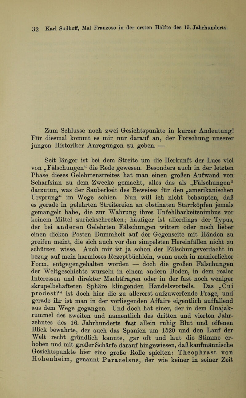 Zum Schlüsse noch zwei Gesichtspunkte in kurzer Andeutung! Für diesmal kommt es mir nur darauf an, der Forschung unserer jungen Historiker Anregungen zu geben. — Seit länger ist bei dem Streite um die Herkunft der Lues viel von „Fälschungen“ die Rede gewesen. Besonders auch in der letzten Phase dieses Gelehrtenstreites hat man einen großen Aufwand von Scharfsinn zu dem Zwecke gemacht, alles das als „Fälschungen“ darzutun, was der Sauberkeit des Beweises für den „amerikanischen Ursprung“ im Wege schien. Nun will ich nicht behaupten, daß es gerade in gelehrten Streitereien an obstinaten Starrköpfen jemals gemangelt habe, die zur Wahrung ihres Unfehlbarkeitsnimbus vor keinem Mittel zurückschrecken; häufiger ist allerdings der Typus, der bei anderen Gelehrten Fälschungen wittert oder noch lieber einen dicken Posten Dummheit auf der Gegenseite mit Händen zu greifen meint, die sich auch vor den simpelsten Hereinfällen nicht zu schützen wisse. Auch mir ist ja schon der Fälschungsverdacht in bezug auf mein harmloses Rezeptbüchlein, wenn auch in manierlicher Form, entgegengehalten worden — doch die großen Fälschungen der Weltgeschichte wurzeln in einem andern Boden, in dem realer Interessen und direkter Machtfragen oder in der fast noch weniger skrupelbehafteten Sphäre klingenden Handelsvorteils. Das „Cui prodest?“ ist doch hier die zu allererst aufzuwerfende Frage, und gerade ihr ist man in der vorhegenden Affaire eigentlich auffallend aus dem Wege gegangen. Und doch hat einer, der in dem Guajak- rummel des zweiten und namentlich des dritten und vierten Jahr¬ zehntes des 16. Jahrhunderts fast allein ruhig Blut und offenen Blick bewahrte, der auch das Spanien um 1520 und den Lauf der Welt recht gründlich kannte, gar oft und laut die Stimme er¬ hoben und mit großer Schärfe darauf hingewiesen, daß kaufmännische Gesichtspunkte hier eine große Rolle spielten: Theophrast von Hohenheim, genannt Paracelsus, der wie keiner in seiner Zeit