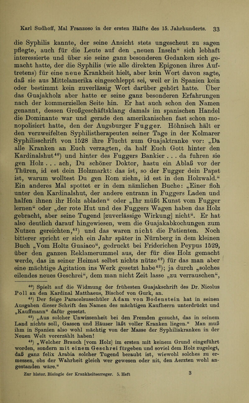 die Syphilis kannte, der seine Ansicht stets ungescheut zn sagen pflegte, anch für die Leute auf den „neuen Inseln“ sich lebhaft interessierte und über sie seine ganz besonderen Gedanken sich ge¬ macht hatte, der die Syphilis (wie alle direkten Epigonen ihres Auf¬ tretens) für eine neue Krankheit hielt, aber kein Wort davon sagte, daß sie aus Mittelamerika eingeschleppt sei, weil er in Spanien kein oder bestimmt kein zuverlässig Wort darüber gehört hatte. Über das Guajakholz aber hatte er seine ganz besonderen Erfahrungen nach der kommerziellen Seite hin. Er hat auch schon den Kamen genannt, dessen Großgeschäftsklang damals im spanischen Handel die Dominante war und gerade den amerikanischen fast schon mo¬ nopolisiert hatte, den der Augsburger Fugger. Höhnisch hält er den verzweifelten Syphilistherapeuten seiner Tage in der Kolmarer Syphilisschrift von 1528 ihre Flucht zum Guajaktranke vor: „Da alle Kranken an Euch verzagten, da half Euch Gott hinter den Kardinalshut40) und hinter des Fuggers Bankier ... da fuhren sie gen Holz . . . ach, Du schöner Doktor, hastu ein Ablaß vor der Thüren, id est dein Holzmarkt: das ist, so der Fugger dein Papst ist, warum wolltest Du gen Born ziehn, id est in den Holzwald.“ Ein anderes Mal spottet er in dem nämlichen Buche: „Einer floh unter den Kardinalshut, der andere entrann in Fuggers Laden und halfen ihnen ihr Holz abladen“ oder „Ihr müßt Kunst vom Fugger lernen“ oder „der rote Hut und des Fuggers Wagen haben das Holz gebracht, aber seine Tugend [zuverlässige Wirkung] nicht“. Er hat also deutlich darauf hingewiesen, wem die Guajakabkochungen zum Nutzen gereichten,41) und das waren nicht die Patienten. Noch bitterer spricht er sich ein Jahr später in Nürnberg in dem kleinen Buch „Vom Holtz Guaiaco“, gedruckt bei Friderichen Peypus 1529, über den ganzen Reklamerummel aus, der für dies Holz gemacht werde, das in seiner Heimat selbst nichts nütze42) für das man aber eine mächtige Agitation ins Werk gesetzt habe43); ja durch „solches eilendes neues Geschrei“, dem man nicht Zeit lasse „zu verrauschen“, 40) Spielt auf die Widmung der frühesten Guajakschrift des Dr. Mcolus Poll an den Kardinal Matthaeus, Bischof von Gurk, an. 41) Der feige Paracelsusschüler Adam von Bodenstein hat in seinen Ausgaben dieser Schrift den Namen des mächtigen Kaufherrn unterdrückt und „Kauffmann“ dafür gesetzt. 42) „Aus solcher Unwissenheit bei den Fremden gesucht, das in seinem Land nichts soll, Gassen und Häuser läßt voller Kranken liegen.“ Man muß ihm in Spanien also wohl mächtig von der Masse der Syphiliskranken in der Neuen Welt vorerzählt haben! 43) „Welcher Brauch [vom Holz] im ersten mit keinem Grund eingeführt worden, sondern mit einem Geschrei fürgeben und soviel dem Holz zugelegt, daß ganz felix Arabia solcher Tugend beraubt ist, wiewohl solches zu er¬ messen, obs der Wahrheit gleich wer gewesen oder nit, den Aerzten wohl an¬ gestanden wäre.“ Zur histor. Biologie der Krankheitserreger. 5. Heft 3