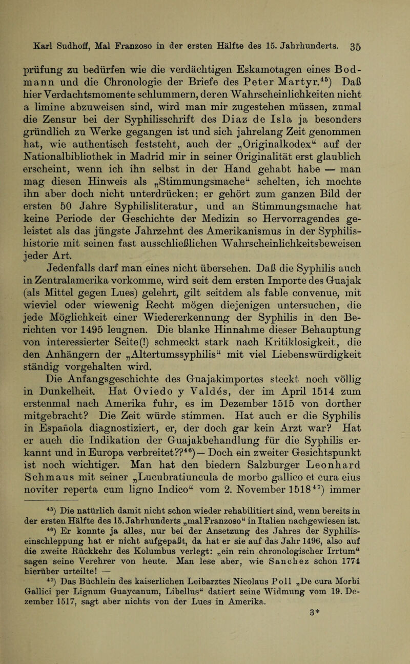 prüfung zu bedürfen wie die verdächtigen Eskamotagen eines Bod- mann und die Chronologie der Briefe des Peter Martyr.45) Daß hier Verdachtsmomente schlummern, deren Wahrscheinlichkeiten nicht a limine abzuweisen sind, wird man mir zugestehen müssen, zumal die Zensur bei der Syphilisschrift des Diaz de Isla ja besonders gründlich zu Werke gegangen ist und sich jahrelang Zeit genommen hat, wie authentisch feststeht, auch der „Originalkodex“ auf der Nationalbibliothek in Madrid mir in seiner Originalität erst glaublich erscheint, wenn ich ihn selbst in der Hand gehabt habe — man mag diesen Hinweis als „Stimmungsmache“ schelten, ich mochte ihn aber doch nicht unterdrücken; er gehört zum ganzen Bild der ersten 50 Jahre Syphilisliteratur, und an Stimmungsmache hat keine Periode der Geschichte der Medizin so Hervorragendes ge¬ leistet als das jüngste Jahrzehnt des Amerikanismus in der Syphilis¬ historie mit seinen fast ausschließlichen Wahrscheinlichkeitsbeweisen jeder Art. Jedenfalls darf man eines nicht übersehen. Daß die Syphilis auch in Zentralamerika vorkomme, wird seit dem ersten Importe des Guajak (als Mittel gegen Lues) gelehrt, gilt seitdem als fable convenue, mit wieviel oder wiewenig Recht mögen diejenigen untersuchen, die jede Möglichkeit einer Wiedererkennung der Syphilis in den Be¬ richten vor 1495 leugnen. Die blanke Hinnahme dieser Behauptung von interessierter Seite (!) schmeckt stark nach Kritiklosigkeit, die den Anhängern der „Altertumssyphilis“ mit viel Liebenswürdigkeit ständig vorgehalten wird. Die Anfangsgeschichte des Guajakimportes steckt noch völlig in Dunkelheit. Hat Oviedo y Valdes, der im April 1514 zum erstenmal nach Amerika fuhr, es im Dezember 1515 von dorther mitgebracht? Die Zeit würde stimmen. Hat auch er die Syphilis in Espanola diagnostiziert, er, der doch gar kein Arzt war? Hat er auch die Indikation der Guajakbehandlung für die Syphilis er¬ kannt und in Europa verbreitet??46) — Doch ein zweiter Gesichtspunkt ist noch wichtiger. Man hat den biedern Salzburger Leonhard Schmaus mit seiner „Lucubratiuncula de morbo gallico et cura eius noviter reperta cum ligno Indico“ vom 2. November 1518 47) immer 45) Die natürlich damit nicht schon wieder rehabilitiert sind, wenn bereits in der ersten Hälfte des 15. Jahrhunderts „malFranzoso“ in Italien nachgewiesen ist. 46) Er konnte ja alles, nur bei der Ansetzung des Jahres der Syphilis¬ einschleppung hat er nicht aufgepaßt, da hat er sie auf das Jahr 1496, also auf die zweite Rückkehr des Kolumbus verlegt: „ein rein chronologischer Irrtum“ sagen seine Verehrer von heute. Man lese aber, wie Sanchez schon 1774 hierüber urteilte! — 47) Das Büchlein des kaiserlichen Leibarztes Nicolaus Poll „De cura Morbi Gallici per Lignum Guaycanum, Libellus“ datiert seine Widmung vom 19. De¬ zember 1517, sagt aber nichts von der Lues in Amerika. 3*