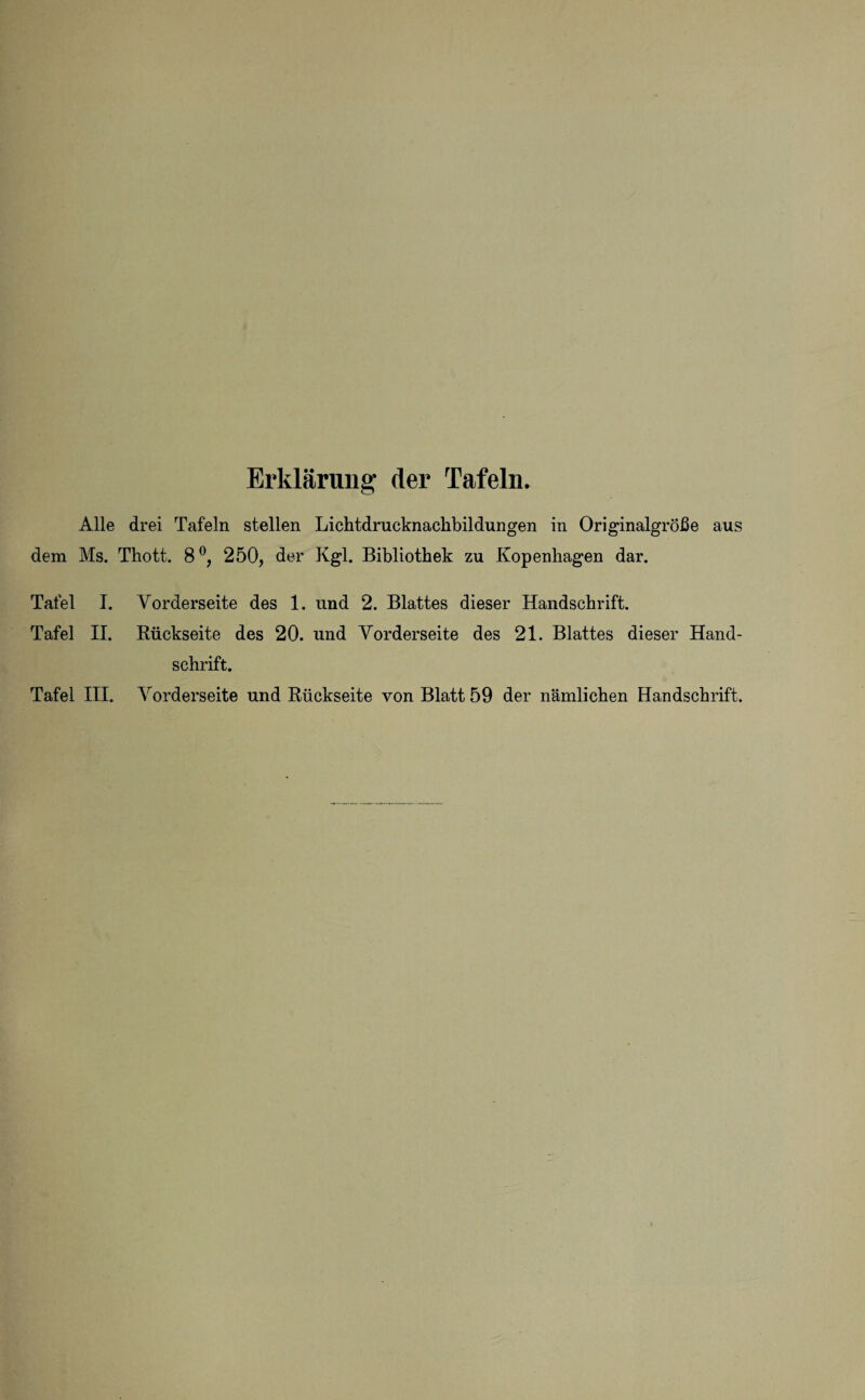 Erklärung der Tafeln. Alle drei Tafeln stellen Lichtdrucknackbildungen in Originalgröße aus dem Ms. Thott. 8°, 250, der Kgl. Bibliothek zu Kopenhagen dar. Tafel I. Vorderseite des 1. und 2. Blattes dieser Handschrift. Tafel II. Rückseite des 20. und Vorderseite des 21. Blattes dieser Hand¬ schrift.