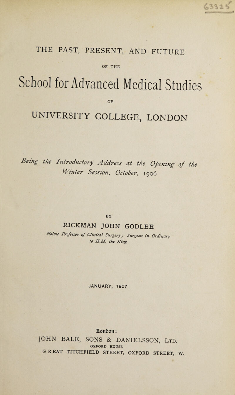 THE PAST, PRESENT, AND FUTURE OF THE School for Advanced Medical Studies OF UNIVERSITY COLLEGE, LONDON Being the Introductory Address at the Opening of the Winter Session, October, 1906 BY RICKMAN JOHN GODLEE Holme Professor of Clinical Surgery; Surgeon in Ordinary to H.M. the King JANUARY, 1907 I/onfcon: JOHN BALE, SONS & DANIELSSON, Ltd. OXFORD HOUSE GREAT TITCHFIELD STREET, OXFORD STREET, W.