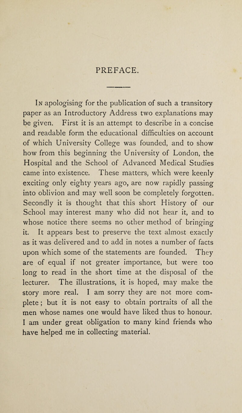 PREFACE. In apologising* for the publication of such a transitory paper as an Introductory Address two explanations may be given. First it is an attempt to describe in a concise and readable form the educational difficulties on account of which University College was founded, and to show how from this beginning the University of London, the Hospital and the School of Advanced Medical Studies came into existence. These matters, which were keenly exciting only eighty years ago, are now rapidly passing into oblivion and may well soon be completely forgotten. Secondly it is thought that this short History of our School may interest many who did not hear it, and to whose notice there seems no other method of brinffinor o o it. It appears best to preserve the text almost exactly as it was delivered and to add in notes a number of facts upon which some of the statements are founded. They are of equal if not greater importance, but were too long to read in the short time at the disposal of the lecturer. The illustrations, it is hoped, may make the story more real. I am sorry they are not more com¬ plete ; but it is not easy to obtain portraits of all the men whose names one would have liked thus to honour. I am under great obligation to many kind friends who have helped me in collecting material.