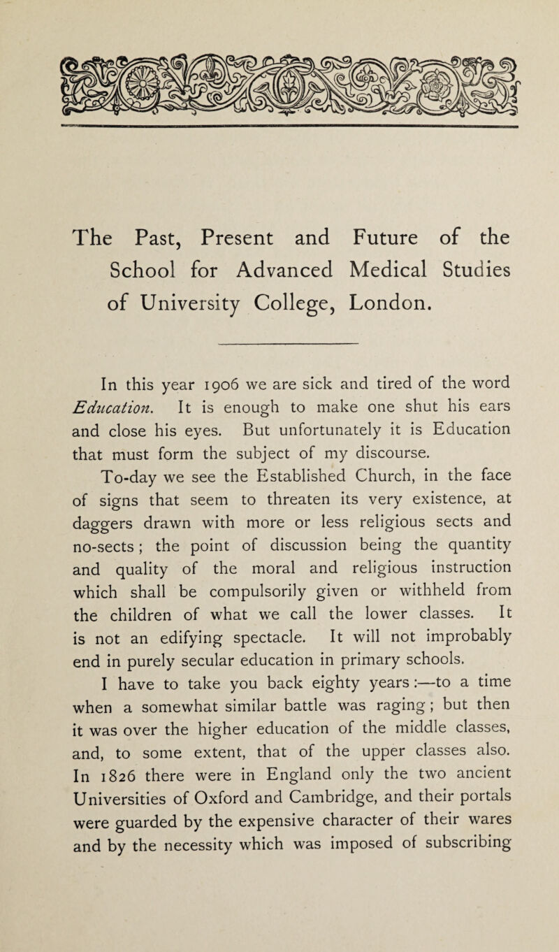 The Past, Present and Future of the School for Advanced Medical Studies of University College, London. In this year 1906 we are sick and tired of the word Education. It is enough to make one shut his ears and close his eyes. But unfortunately it is Education that must form the subject of my discourse. To-day we see the Established Church, in the face of signs that seem to threaten its very existence, at daggers drawn with more or less religious sects and no-sects; the point of discussion being the quantity and quality of the moral and religious instruction which shall be compulsorily given or withheld from the children of what we call the lower classes. It is not an edifying spectacle. It will not improbably end in purely secular education in primary schools. I have to take you back eighty years :—to a time when a somewhat similar battle was raging; but then it was over the higher education of the middle classes, and, to some extent, that of the upper classes also. In 1826 there were in England only the two ancient Universities of Oxford and Cambridge, and their portals were guarded by the expensive character of their wares and by the necessity which was imposed of subscribing