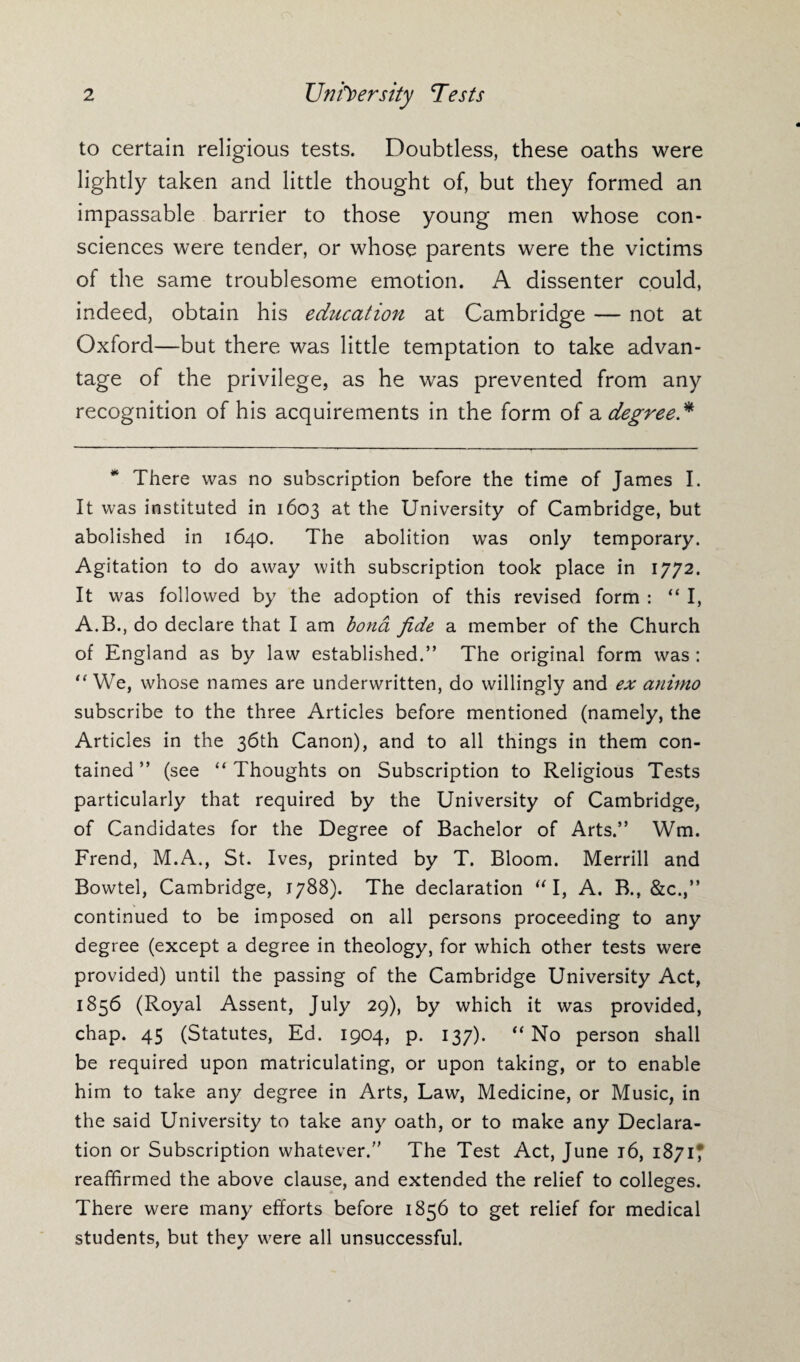 2 University Tests to certain religious tests. Doubtless, these oaths were lightly taken and little thought of, but they formed an impassable barrier to those young men whose con¬ sciences were tender, or whose parents were the victims of the same troublesome emotion. A dissenter could, indeed, obtain his education at Cambridge — not at Oxford—but there was little temptation to take advan¬ tage of the privilege, as he was prevented from any recognition of his acquirements in the form of a degree* * There was no subscription before the time of James I. It was instituted in 1603 at the University of Cambridge, but abolished in 1640. The abolition was only temporary. Agitation to do away with subscription took place in 1772. It was followed by the adoption of this revised form : “ I, A.B., do declare that I am bond fide a member of the Church of England as by law established.” The original form was : “We, whose names are underwritten, do willingly and ex animo subscribe to the three Articles before mentioned (namely, the Articles in the 36th Canon), and to all things in them con¬ tained ” (see “ Thoughts on Subscription to Religious Tests particularly that required by the University of Cambridge, of Candidates for the Degree of Bachelor of Arts.” Wm. Frend, M.A., St. Ives, printed by T. Bloom. Merrill and Bowtel, Cambridge, 1788). The declaration I, A. B., &c.,” continued to be imposed on all persons proceeding to any degree (except a degree in theology, for which other tests were provided) until the passing of the Cambridge University Act, 1856 (Royal Assent, July 29), by which it was provided, chap. 45 (Statutes, Ed. 1904, p. 137). “ No person shall be required upon matriculating, or upon taking, or to enable him to take any degree in Arts, Law, Medicine, or Music, in the said University to take any oath, or to make any Declara¬ tion or Subscription whatever. The Test Act, June 16, 1871? reaffirmed the above clause, and extended the relief to colleges. There were many efforts before 1856 to get relief for medical students, but they were all unsuccessful.