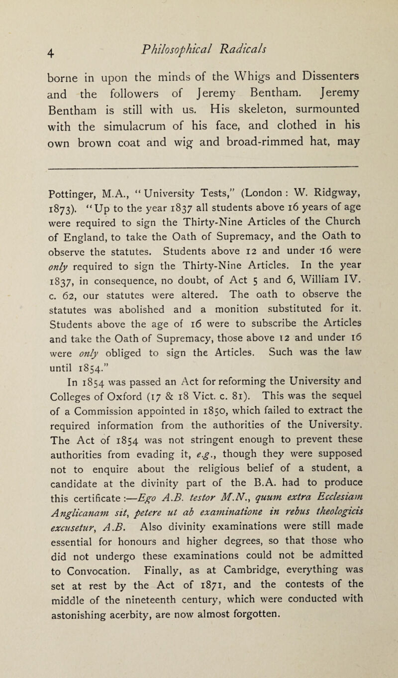 borne in upon the minds of the Whigs and Dissenters and the followers of Jeremy Bentham. Jeremy Bentham is still with us. His skeleton, surmounted with the simulacrum of his face, and clothed in his own brown coat and wig and broad-rimmed hat, may Pottinger, M.A., “ University Tests,” (London : W. Ridgway, 1873). “Up to the year 1837 all students above 16 years of age were required to sign the Thirty-Nine Articles of the Church of England, to take the Oath of Supremacy, and the Oath to observe the statutes. Students above 12 and under -16 were only required to sign the Thirty-Nine Articles. In the year 1837, in consequence, no doubt, of Act 5 and 6, William IV. c. 62, our statutes were altered. The oath to observe the statutes was abolished and a monition substituted for it. Students above the age of 16 were to subscribe the Articles and take the Oath of Supremacy, those above 12 and under 16 were only obliged to sign the Articles. Such was the law until 1854.” In 1854 was passed an Act for reforming the University and Colleges of Oxford (17 & 18 Viet. c. 81). This was the sequel of a Commission appointed in 1850, which failed to extract the required information from the authorities of the University. The Act of 1854 was not stringent enough to prevent these authorities from evading it, e.g., though they were supposed not to enquire about the religious belief of a student, a candidate at the divinity part of the B.A. had to produce this certificate :—Ego A.B. testor M.N., quum extra Ecclesiam Anglicanam sit, petere ut ab examination in rebus theologicis excusetur, A.B. Also divinity examinations were still made essential for honours and higher degrees, so that those who did not undergo these examinations could not be admitted to Convocation. Finally, as at Cambridge, everything was set at rest by the Act of 1871, and the contests of the middle of the nineteenth century, which were conducted with astonishing acerbity, are now almost forgotten.