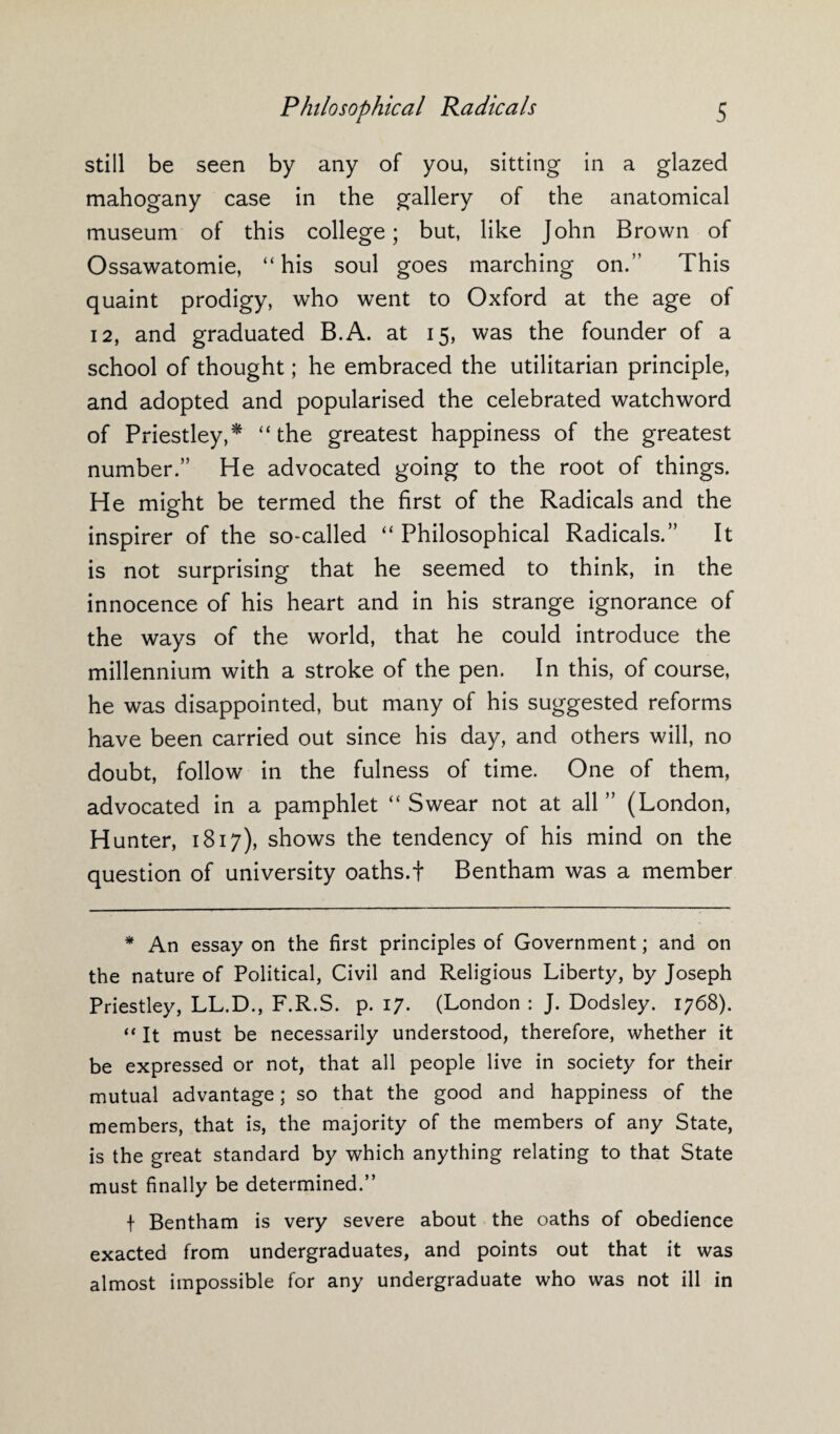 still be seen by any of you, sitting in a glazed mahogany case in the gallery of the anatomical museum of this college; but, like John Brown of Ossawatomie, “his soul goes marching on.” This quaint prodigy, who went to Oxford at the age of 12, and graduated B.A. at 15, was the founder of a school of thought; he embraced the utilitarian principle, and adopted and popularised the celebrated watchword of Priestley,* “the greatest happiness of the greatest number.” He advocated going to the root of things. He might be termed the first of the Radicals and the inspirer of the so-called “ Philosophical Radicals.” It is not surprising that he seemed to think, in the innocence of his heart and in his strange ignorance of the ways of the world, that he could introduce the millennium with a stroke of the pen. In this, of course, he was disappointed, but many of his suggested reforms have been carried out since his day, and others will, no doubt, follow in the fulness of time. One of them, advocated in a pamphlet “Swear not at all” (London, Hunter, 1817), shows the tendency of his mind on the question of university oaths.t Bentham was a member * An essay on the first principles of Government; and on the nature of Political, Civil and Religious Liberty, by Joseph Priestley, LL.D., F.R.S. p. 17. (London : J. Dodsley. 1768). “ It must be necessarily understood, therefore, whether it be expressed or not, that all people live in society for their mutual advantage; so that the good and happiness of the members, that is, the majority of the members of any State, is the great standard by which anything relating to that State must finally be determined.” f Bentham is very severe about the oaths of obedience exacted from undergraduates, and points out that it was almost impossible for any undergraduate who was not ill in