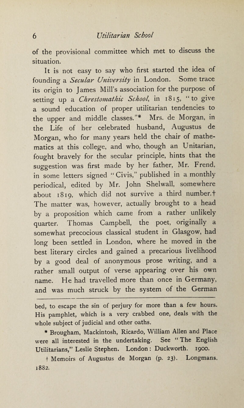 of the provisional committee which met to discuss the situation. It is not easy to say who first started the idea of founding a Secular University in London. Some trace its origin to James Mill’s association for the purpose of setting up a ClirestomatInc School, in 1815, “to give a sound education of proper utilitarian tendencies to the upper and middle classes.”* * Mrs. de Morgan, in the Life of her celebrated husband, Augustus de Morgan, who for many years held the chair of mathe¬ matics at this college, and who, though an Unitarian, fought bravely for the secular principle, hints that the suggestion was first made by her father, Mr. Frend, in some letters signed “ Civis,” published in a monthly periodical, edited by Mr. John Shelwall, somewhere about 1819, which did not survive a third number. + The matter was, however, actually brought to a head by a proposition which came from a rather unlikely quarter. Thomas Campbell, the poet, originally a somewhat precocious classical student in Glasgow, had long been settled in London, where he moved in the best literary circles and gained a precarious livelihood by a good deal of anonymous prose writing, and a rather small output of verse appearing over his own name. He had travelled more than once in Germany, and was much struck by the system of the German bed, to escape the sin of perjury for more than a few hours. His pamphlet, which is a very crabbed one, deals with the whole subject of judicial and other oaths. * Brougham, Mackintosh, Ricardo, William Allen and Place were all interested in the undertaking. See “ The English Utilitarians,” Leslie Stephen. London : Duckworth. 1900. f Memoirs of Augustus de Morgan (p. 23). Longmans. 1882.