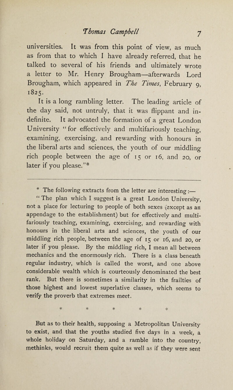 universities. It was from this point of view, as much as from that to which I have already referred, that he talked to several of his friends and ultimately wrote a letter to Mr. Henry Brougham—afterwards Lord Brougham, which appeared in The Times, February 9, 1825. It is a long rambling letter. The leading article of the day said, not untruly, that it was flippant and in¬ definite. It advocated the formation of a great London University “for effectively and multifariously teaching, examining, exercising, and rewarding with honours in the liberal arts and sciences, the youth of our middling rich people between the age of 15 or 16, and 20, or later if you please.”* * * The following extracts from the letter are interesting:— “ The plan which I suggest is a great London University, not a place for lecturing to people of both sexes (except as an appendage to the establishment) but for effectively and multi¬ fariously teaching, examining, exercising, and rewarding with honours in the liberal arts and sciences, the youth of our middling rich people, between the age of 15 or 16, and 20, or later if you please. By the middling rich, I mean all between mechanics and the enormously rich. There is a class beneath regular industry, which is called the worst, and one above considerable wealth which is courteously denominated the best rank. But there is sometimes a similarity in the frailties of those highest and lowest superlative classes, which seems to verify the proverb that extremes meet. * * * * * But as to their health, supposing a Metropolitan University to exist, and that the youths studied five days in a week, a whole holiday on Saturday, and a ramble into the country, methinks, would recruit them quite as well as if they were sent