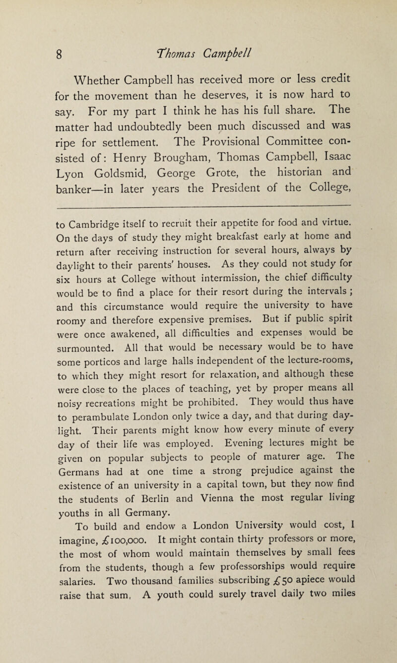 Whether Campbell has received more or less credit for the movement than he deserves, it is now hard to say. For my part I think he has his full share. The matter had undoubtedly been much discussed and was ripe for settlement. The Provisional Committee con¬ sisted of: Henry Brougham, Thomas Campbell, Isaac Lyon Goldsmid, George Grote, the historian and banker—in later years the President of the College, to Cambridge itself to recruit their appetite for food and virtue. On the days of study they might breakfast early at home and return after receiving instruction for several hours, always by daylight to their parents' houses. As they could not study for six hours at College without intermission, the chief difficulty would be to find a place for their resort during the intervals ; and this circumstance would require the university to have roomy and therefore expensive premises. But if public spirit were once awakened, all difficulties and expenses would be surmounted. All that would be necessary would be to have some porticos and large halls independent of the lecture-rooms, to which they might resort for relaxation, and although these were close to the places of teaching, yet by proper means all noisy recreations might be prohibited. They would thus have to perambulate London only twice a day, and that during day¬ light. Their parents might know how every minute of every day of their life was employed. Evening lectures might be given on popular subjects to people of maturer age. I he Germans had at one time a strong prejudice against the existence of an university in a capital town, but they now find the students of Berlin and Vienna the most regular living youths in all Germany. To build and endow a London University would cost, I imagine, ^100,000. It might contain thirty professors or more, the most of whom would maintain themselves by small fees from the students, though a few professorships would require salaries. Two thousand families subscribing £50 apiece would raise that sum, A youth could surely travel daily two miles