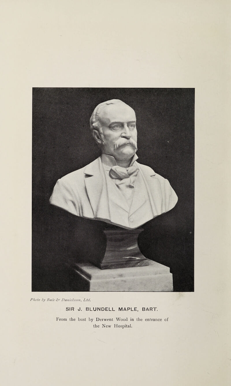 Photo l>y Bale & Danielsson, Ltd. SIR J. BLUNDELL MAPLE, BART. From the bust by Derwent Wood in the entrance cf the New Hospital.