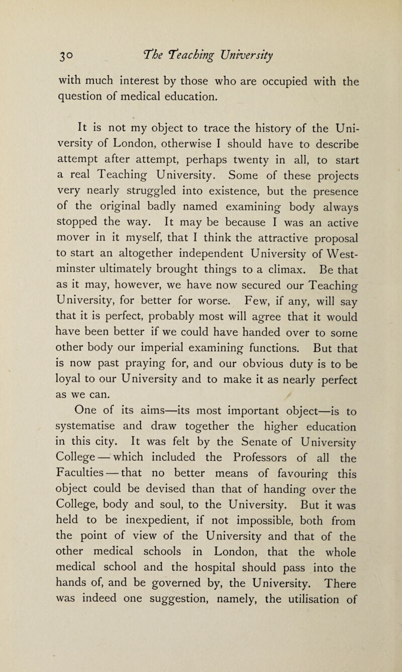 with much interest by those who are occupied with the question of medical education. It is not my object to trace the history of the Uni¬ versity of London, otherwise I should have to describe attempt after attempt, perhaps twenty in all, to start a real Teaching University. Some of these projects very nearly struggled into existence, but the presence of the original badly named examining body always stopped the way. It may be because I was an active mover in it myself, that I think the attractive proposal to start an altogether independent University of West¬ minster ultimately brought things to a climax. Be that as it may, however, we have now secured our Teaching University, for better for worse. Few, if any, will say that it is perfect, probably most will agree that it would have been better if we could have handed over to some other body our imperial examining functions. But that is now past praying for, and our obvious duty is to be loyal to our University and to make it as nearly perfect as we can. One of its aims—its most important object—is to systematise and draw together the higher education in this city. It was felt by the Senate of University College — which included the Professors of all the Faculties — that no better means of favouring this object could be devised than that of handing over the College, body and soul, to the University. But it was held to be inexpedient, if not impossible, both from the point of view of the University and that of the other medical schools in London, that the whole medical school and the hospital should pass into the hands of, and be governed by, the University. There was indeed one suggestion, namely, the utilisation of