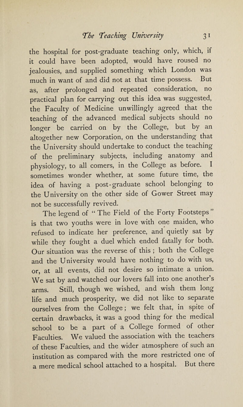 the hospital for post-graduate teaching only, which, if it could have been adopted, would have roused no jealousies, and supplied something which London was much in want of and did not at that time possess. But as, after prolonged and repeated consideration, no practical plan for carrying out this idea was suggested, the Faculty of Medicine unwillingly agreed that the teaching of the advanced medical subjects should no longer be carried on by the College, but by an altogether new Corporation, on the understanding that the University should undertake to conduct the teaching of the preliminary subjects, including anatomy and physiology, to all comers, in the College as before. I sometimes wonder whether, at some future time, the idea of having a post-graduate school belonging to the University on the other side of Gower Street may not be successfully revived. The legend of “ The Field of the Forty Footsteps” is that two youths were in love with one maiden, who refused to indicate her preference, and quietly sat by while they fought a duel which ended fatally for both. Our situation was the reverse of this ; both the College and the University would have nothing to do with us, or, at all events, did not desire so intimate a union. We sat by and watched our lovers fall into one another’s arms. Still, though we wished, and wish them long life and much prosperity, we did not like to separate ourselves from the College; we felt that, in spite of certain drawbacks, it was a good thing for the medical school to be a part of a College formed of other Faculties. We valued the association with the teachers of these Faculties, and the wider atmosphere of such an institution as compared with the more restricted one of a mere medical school attached to a hospital. But there