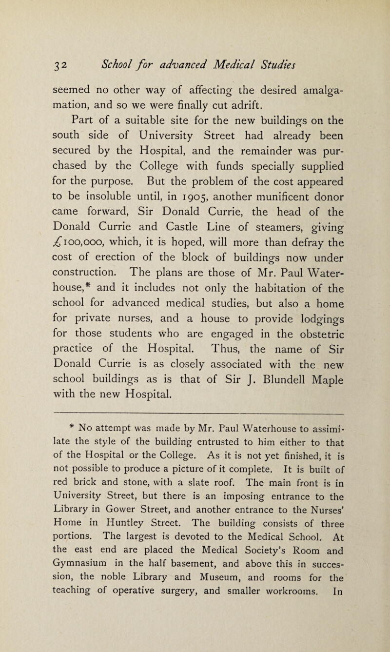 seemed no other way of affecting the desired amalga¬ mation, and so we were finally cut adrift. Part of a suitable site for the new buildings on the south side of University Street had already been secured by the Hospital, and the remainder was pur¬ chased by the College with funds specially supplied for the purpose. But the problem of the cost appeared to be insoluble until, in 1905, another munificent donor came forward, Sir Donald Currie, the head of the Donald Currie and Castle Line of steamers, giving ,£100,000, which, it is hoped, will more than defray the cost of erection of the block of buildings now under construction. The plans are those of Mr. Paul Water- house,* and it includes not only the habitation of the school for advanced medical studies, but also a home for private nurses, and a house to provide lodgings for those students who are engaged in the obstetric practice of the Hospital. Thus, the name of Sir Donald Currie is as closely associated with the new school buildings as is that of Sir J. Blundell Maple with the new Hospital. * No attempt was made by Mr. Paul Waterhouse to assimi¬ late the style of the building entrusted to him either to that of the Hospital or the College. As it is not yet finished, it is not possible to produce a picture of it complete. It is built of red brick and stone, with a slate roof. The main front is in University Street, but there is an imposing entrance to the Library in Gower Street, and another entrance to the Nurses' Home in Huntley Street. The building consists of three portions. The largest is devoted to the Medical School. At the east end are placed the Medical Society’s Room and Gymnasium in the half basement, and above this in succes¬ sion, the noble Library and Museum, and rooms for the teaching of operative surgery, and smaller workrooms. In