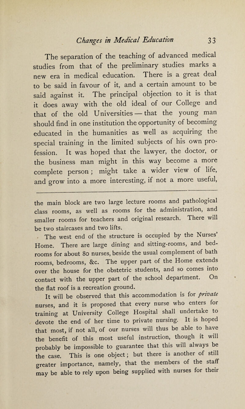 The separation of the teaching of advanced medical studies from that of the preliminary studies marks a new era in medical education. There is a great deal to be said in favour of it, and a certain amount to be said against it. The principal objection to it is that it does away with the old ideal of our College and that of the old Universities — that the young man should find in one institution the opportunity of becoming educated in the humanities as well as acquiring the special training in the limited subjects of his own pro¬ fession. It was hoped that the lawyer, the doctor, or the business man might in this way become a more complete person ; might take a wider view of life, and grow into a more interesting, if not a more useful, the main block are two large lecture rooms and pathological class rooms, as well as rooms for the administration, and smaller rooms for teachers and original research. There will be two staircases and two lifts. . The west end of the structure is occupied by the Nurses’ Home. There are large dining and sitting-rooms, and bed¬ rooms for about 80 nurses, beside the usual complement of bath rooms, bedrooms, &c. The upper part of the Home extends over the house for the obstetric students, and so comes into contact with the upper part of the school department. On the flat roof is a recreation ground. It will be observed that this accommodation is for private nurses, and it is proposed that every nurse who enters for training at University College Hospital shall undertake to devote the end of her time to private nursing. It is hoped that most, if not all, of our nurses will thus be able to have the benefit of this most useful instruction, though it will probably be impossible to guarantee that this will always be the case. This is one object; but there is another of still greater importance, namely, that the members of the staff may be able to rely upon being supplied with nurses for their