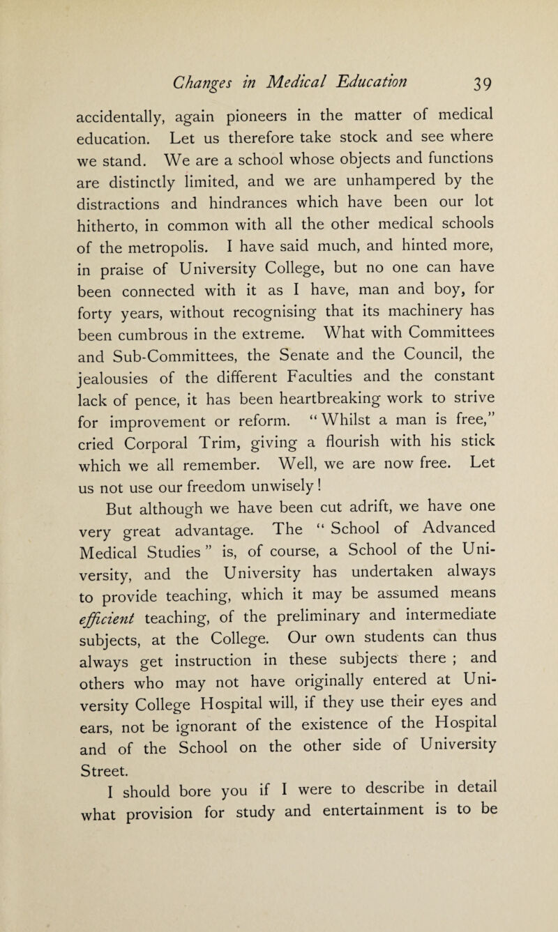 accidentally, again pioneers in the matter of medical education. Let us therefore take stock and see where we stand. We are a school whose objects and functions are distinctly limited, and we are unhampered by the distractions and hindrances which have been our lot hitherto, in common with all the other medical schools of the metropolis. I have said much, and hinted more, in praise of University College, but no one can have been connected with it as I have, man and boy, for forty years, without recognising that its machinery has been cumbrous in the extreme. What with Committees and Sub-Committees, the Senate and the Council, the jealousies of the different Faculties and the constant lack of pence, it has been heartbreaking work to strive for improvement or reform. “ Whilst a man is free, cried Corporal Trim, giving a flourish with his stick which we all remember. Well, we are now free. Let us not use our freedom unwisely ! But although we have been cut adrift, we have one very great advantage. The “ School of Advanced Medical Studies” is, of course, a School of the Uni¬ versity, and the University has undertaken always to provide teaching, which it may be assumed means efficient teaching, of the preliminary and intermediate subjects, at the College. Our own students can thus always get instruction in these subjects there ; and others who may not have originally entered at Uni¬ versity College Hospital will, if they use their eyes and ears, not be ignorant of the existence of the Hospital and of the School on the other side of University Street. I should bore you if I were to describe in detail what provision for study and entertainment is to be