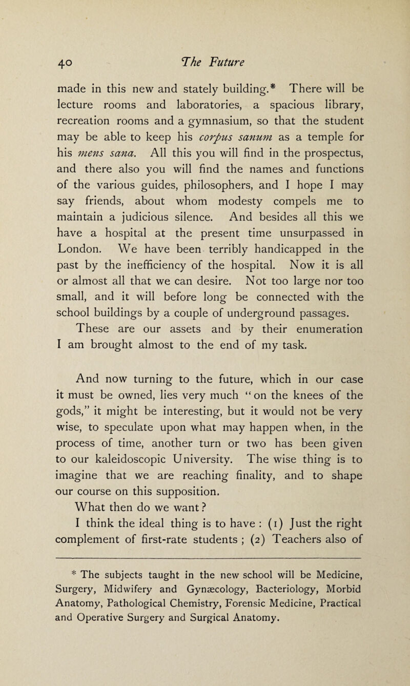 made in this new and stately building.* There will be lecture rooms and laboratories, a spacious library, recreation rooms and a gymnasium, so that the student may be able to keep his corpus sanum as a temple for his mens sana. All this you will find in the prospectus, and there also you will find the names and functions of the various guides, philosophers, and I hope I may say friends, about whom modesty compels me to maintain a judicious silence. And besides all this we have a hospital at the present time unsurpassed in London. We have been terribly handicapped in the past by the inefficiency of the hospital. Now it is all or almost all that we can desire. Not too large nor too small, and it will before long be connected with the school buildings by a couple of underground passages. These are our assets and by their enumeration I am brought almost to the end of my task. And now turning to the future, which in our case it must be owned, lies very much “on the knees of the gods,” it might be interesting, but it would not be very wise, to speculate upon what may happen when, in the process of time, another turn or two has been given to our kaleidoscopic University. The wise thing is to imagine that we are reaching finality, and to shape our course on this supposition. What then do we want ? I think the ideal thing is to have : (i) Just the right complement of first-rate students ; (2) Teachers also of * The subjects taught in the new school will be Medicine, Surgery, Midwifery and Gynaecology, Bacteriology, Morbid Anatomy, Pathological Chemistry, Forensic Medicine, Practical and Operative Surgery and Surgical Anatomy.