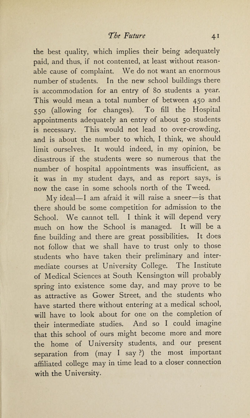 the best quality, which implies their being adequately paid, and thus, if not contented, at least without reason¬ able cause of complaint. We do not want an enormous number of students. In the new school buildings there is accommodation for an entry of 80 students a year. This would mean a total number of between 450 and 550 (allowing for changes). To fill the Hospital appointments adequately an entry of about 50 students is necessary. This would not lead to over-crowding, and is about the number to which, I think, we should limit ourselves. It would indeed, in my opinion, be disastrous if the students were so numerous that the number of hospital appointments was insufficient, as it was in my student days, and as report says, is now the case in some schools north of the Tweed. My ideal—I am afraid it will raise a sneer—is that there should be some competition for admission to the School. We cannot tell. I think it will depend very much on how the School is managed. It will be a fine building and there are great possibilities. It does not follow that we shall have to trust only to those students who have taken their preliminary and inter¬ mediate courses at University College. The Institute of Medical Sciences at South Kensington will probably spring into existence some day, and may prove to be as attractive as Gower Street, and the students who have started there without entering at a medical school, will have to look about for one on the completion of their intermediate studies. And so I could imagine that this school of ours might become more and more the home of University students, and our present separation from (may I say ?) the most important affiliated college may in time lead to a closer connection with the University.