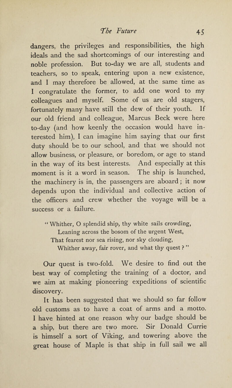 dangers, the privileges and responsibilities, the high ideals and the sad shortcomings of our interesting and noble profession. But to-day we are all, students and teachers, so to speak, entering upon a new existence, and I may therefore be allowed, at the same time as I congratulate the former, to add one word to my colleagues and myself. Some of us are old stagers, fortunately many have still the dew of their youth. If our old friend and colleague, Marcus Beck were here to-day (and how keenly the occasion would have in¬ terested him), I can imagine him saying that our first duty should be to our school, and that we should not allow business, or pleasure, or boredom, or age to stand in the way of its best interests. And especially at this moment is it a word in season. The ship is launched, the machinery is in, the passengers are aboard ; it now depends upon the individual and collective action of the officers and crew whether the voyage will be a success or a failure. “ Whither, O splendid ship, thy white sails crowding, Leaning across the bosom of the urgent West, That fearest nor sea rising, nor sky clouding, Whither away, fair rover, and what thy quest ? ” Our quest is two-fold. We desire to find out the best way of completing the training of a doctor, and we aim at making pioneering expeditions of scientific discovery. It has been suggested that we should so far follow old customs as to have a coat of arms and a motto. I have hinted at one reason why our badge should be a ship, but there are two more. Sir Donald Currie is himself a sort of Viking, and towering above the great house of Maple is that ship in full sail we all
