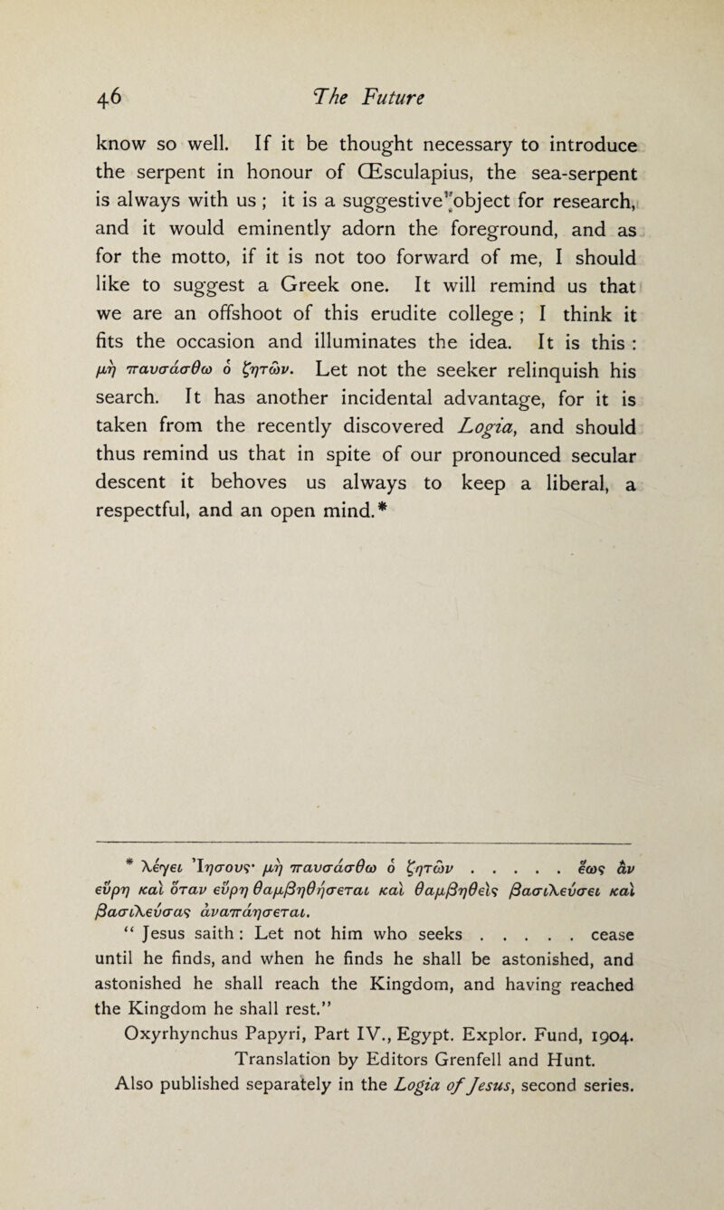 know so well. If it be thought necessary to introduce the serpent in honour of CEsculapius, the sea-serpent is always with us ; it is a suggestive^object for research, and it would eminently adorn the foreground, and as for the motto, if it is not too forward of me, I should like to suggest a Greek one. It will remind us that we are an offshoot of this erudite college ; I think it fits the occasion and illuminates the idea. It is this : M TravadaOw 6 fyrcbv. Let not the seeker relinquish his search. It has another incidental advantage, for it is taken from the recently discovered Logia, and should thus remind us that in spite of our pronounced secular descent it behoves us always to keep a liberal, a respectful, and an open mind.* * Xeyec ’17](Tov<;’ p,r) iravardaOco 6 ^qrcov.e&)? av evpi) /cal orav evprj Oapc^OrjcreTai /cai 0ap,/3rj0el<i fiacnXevcret /cal ftaaikevaas dvaird^aejai. “ Jesus saith: Let not him who seeks.cease until he finds, and when he finds he shall be astonished, and astonished he shall reach the Kingdom, and having reached the Kingdom he shall rest.” Oxyrhynchus Papyri, Part IV., Egypt. Explor. Fund, 1904. Translation by Editors Grenfell and Hunt. Also published separately in the Logia of Jesus, second series.