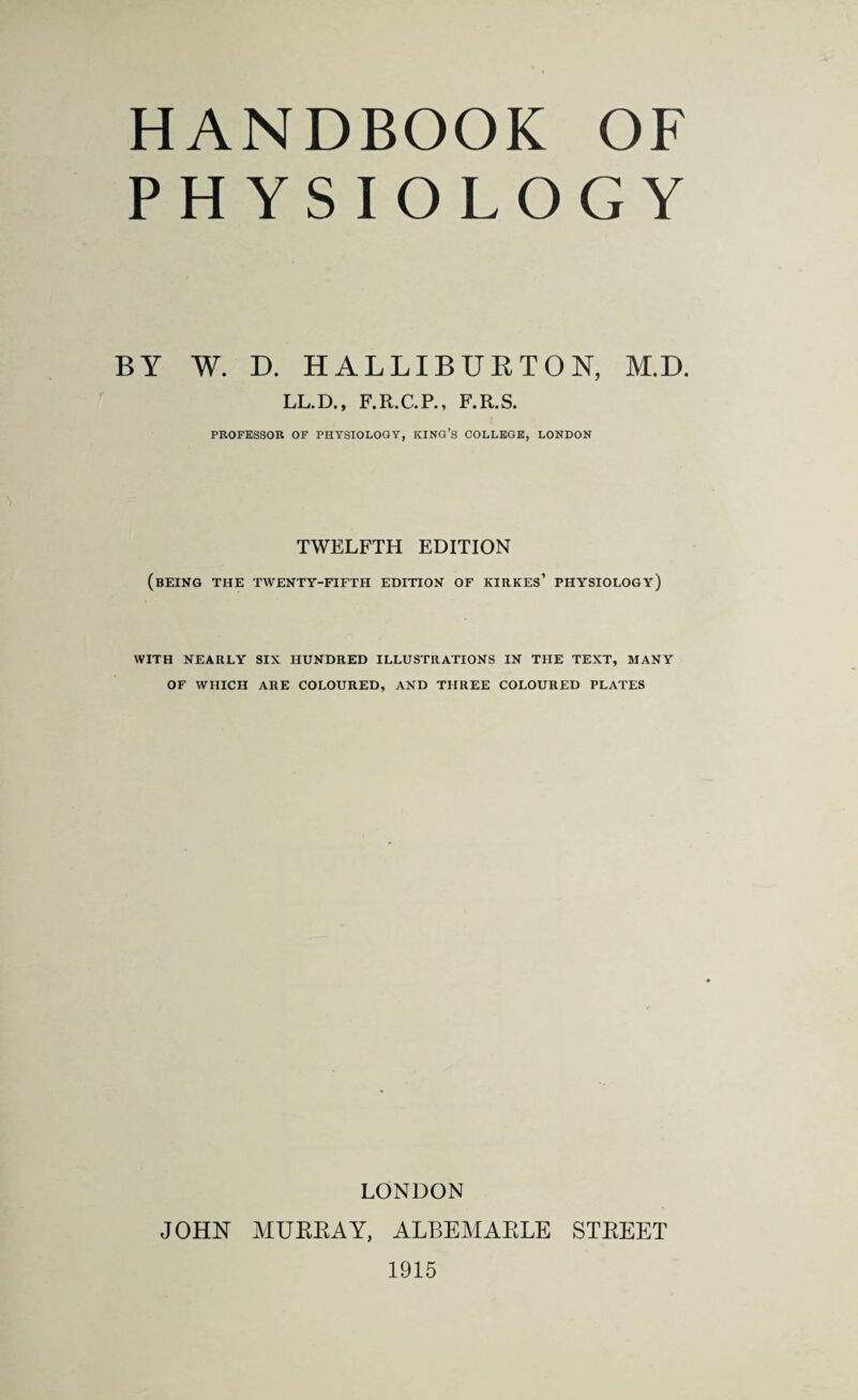 HANDBOOK OF PHYSIOLOGY BY W. D. HALLIBURTON, M.D. LL.D., F.R.C.P., F.R.S. PROFESSOR OF PHYSIOLOGY, KING’S COLLEGE, LONDON TWELFTH EDITION (being the twenty-fifth edition of kirkes’ physiology) WITH NEARLY SIX HUNDRED ILLUSTRATIONS IN THE TEXT, MANY OF WHICH ARE COLOURED, AND THREE COLOURED PLATES LONDON JOHN MURRAY, ALBEMARLE STREET 1915