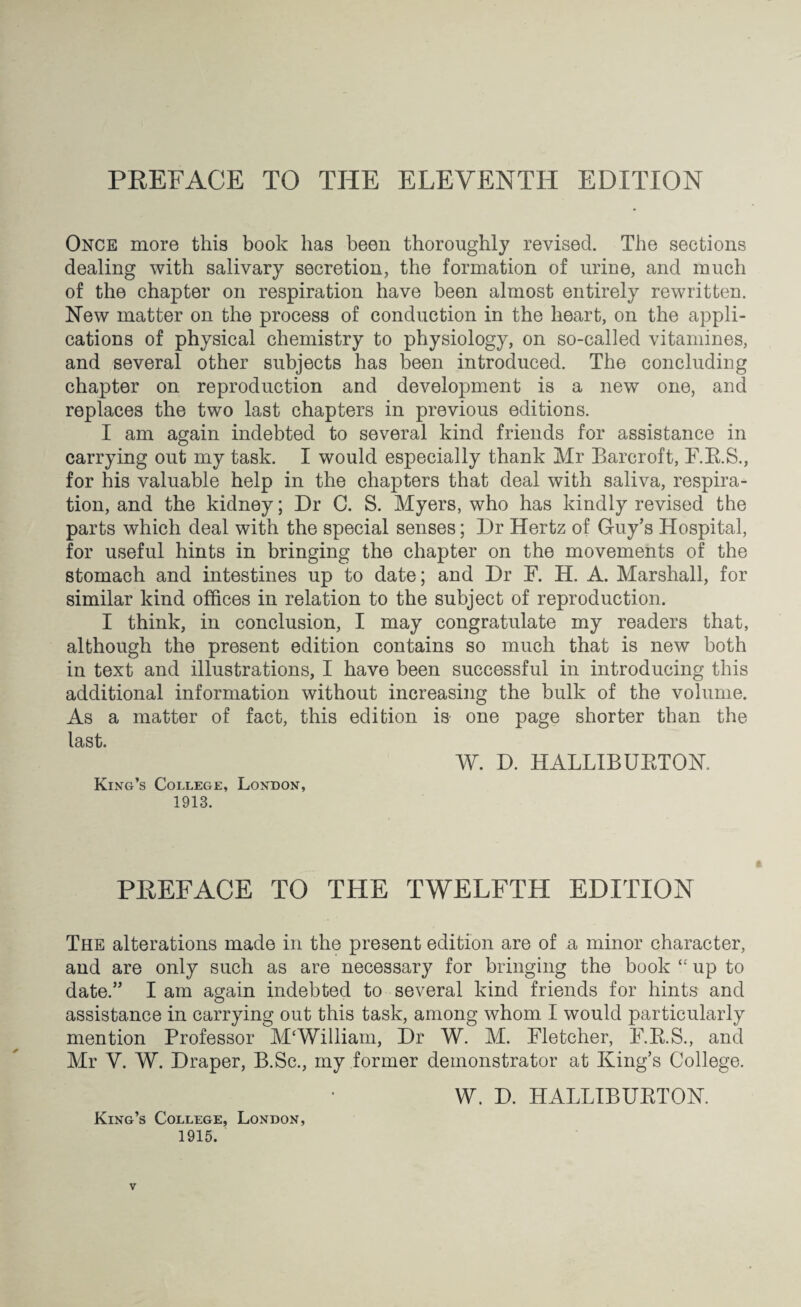 PREFACE TO THE ELEVENTH EDITION Once more this book lias been thoroughly revised. The sections dealing with salivary secretion, the formation of urine, and much of the chapter on respiration have been almost entirely rewritten. New matter on the process of conduction in the heart, on the appli¬ cations of physical chemistry to physiology, on so-called vitamines, and several other subjects has been introduced. The concluding chapter on reproduction and development is a new one, and replaces the two last chapters in previous editions. I am again indebted to several kind friends for assistance in carrying out my task. I would especially thank Mr Barcroft, F.B.S., for his valuable help in the chapters that deal with saliva, respira¬ tion, and the kidney; Dr C. S. Myers, who has kindly revised the parts which deal with the special senses; Dr Hertz of Guy’s Hospital, for useful hints in bringing the chapter on the movements of the stomach and intestines up to date; and Dr F. H. A. Marshall, for similar kind offices in relation to the subject of reproduction. I think, in conclusion, I may congratulate my readers that, although the present edition contains so much that is new both in text and illustrations, I have been successful in introducing this additional information without increasing the bulk of the volume. As a matter of fact, this edition is one page shorter than the last. W. D. HALLIBURTON, King’s College, London, 1913. PREFACE TO THE TWELFTH EDITION The alterations made in the present edition are of a minor character, and are only such as are necessary for bringing the book “ up to date.” I am again indebted to several kind friends for hints and assistance in carrying out this task, among whom I would particularly mention Professor M‘William, Dr W. M. Fletcher, F.R.S., and Mr V. W. Draper, B.Sc., my former demonstrator at King’s College. W. D. HALLIBURTON. King’s College, London, 1915.