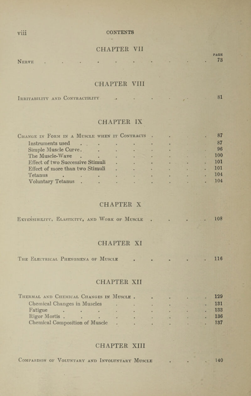 CHAPTER VII PAGE Nerve *3 CHAPTER VIII Irritability and Contractility , . . f • .81 CHAPTER IX Change in Form in a Muscle when it Contracts . .87 Instruments used ....... 87 Simple Muscle Curve. ...... 96 The Muscle-Wave . . . . • • • .100 Effect of two Successive Stimuli . . . . . .101 Effect of more than two Stimuli . . . . . .101 Tetanus ......... 104 Voluntary Tetanus . . . . . . . .104 CHAPTER X Extensibility, Elasticity, and Work of Muscle . . . .108 CHAPTER XI The Electrical Phenomena of Muscle . . . . .116 CHAPTER XII Thermal and Chemical Changes in Muscle ..... 129 Chemical Changes in Muscles .... . 131 Fatigue ........ . 133 Rigor Mortis ......... 136 Chemical Composition of Muscle . . . . . .137 CHAPTER XIII Comparison of Voluntary and Involuntary Muscle 140