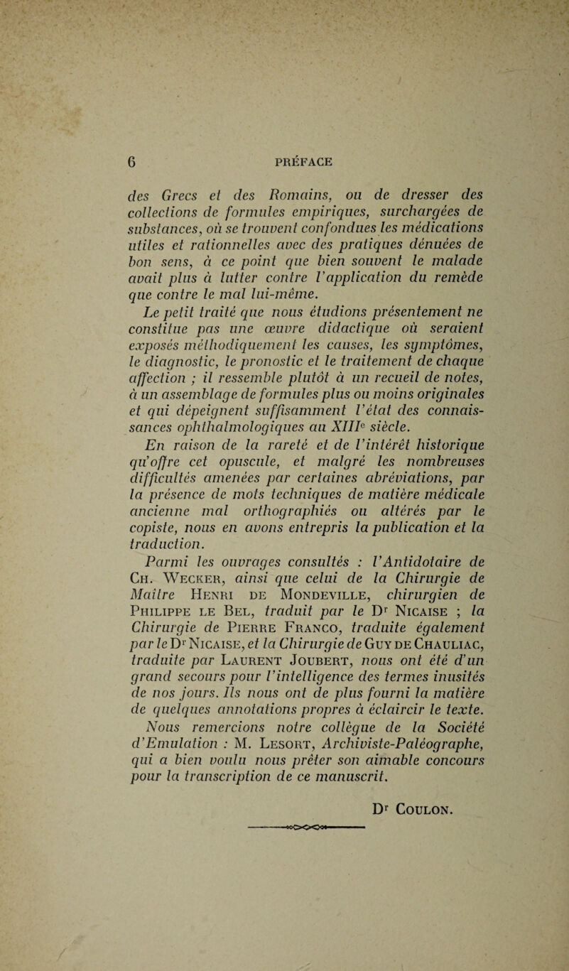 des Grecs et des Romains, ou de dresser des collections de formules empiriques, surchargées de substances, où se trouvent confondues les médications utiles et rationnelles avec des pratiques dénuées de bon sens, à ce point que bien souvent le malade avait plus à lutter contre R application du remède que contre le mal lui-même. Le petit traité que nous étudions présentement ne constitue pas une œuvre didactique où seraient exposés méthodiquement les causes, les symptômes, le diagnostic, le pronostic et le traitement de chaque affection ; il ressemble plutôt à un recueil de notes, à un assemblage de formules plus ou moins originales et qui dépeignent suffisamment l’état des connais¬ sances ophthalmologiques au XIIIe siècle. En raison de la rareté et de Vintérêt historique qu’offre cet opuscule, et malgré les nombreuses difficultés amenées par certaines abréviations, par la présence de mots techniques de matière médicale ancienne mal orthographiés ou altérés par le copiste, nous en avons entrepris la publication et la traduction. Parmi les ouvrages consultés : l’Antidot aire de Ch. Wecker, ainsi que celui de la Chirurgie de Maître Henri de Mondeville, chirurgien de Philippe le Bel, traduit par le Dr Nicaise ; la Chirurgie de Pierre Franco, traduite également par le D1 Nicaise, et la Chirurgie de Guy de Chauliac, traduite par Laurent Joubert, nous ont été d’un grand secours pour l’intelligence des termes inusités de nos jours. Ils nous ont de plus fourni la matière de quelques annotations propres à éclaircir le texte. Nous remercions notre collègue de la Société d’Emulation : M. Lesort, Archiviste-Paléographe, qui a bien voulu nous prêter son aimable concours pour la transcription de ce manuscrit. Dr Coulon. ■ —0C<X>O3«  ■ ■ ■■  ■