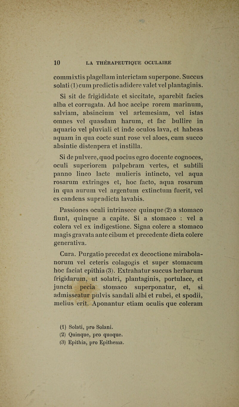 commixtis plagellam interictam superpone. Succus solati (l)cum predictis adidere valetvel plantaginis. Si sit de frigididate et siccitate, aparebit faciès alba et corrugata. Ad hoc accipe rorem marinum, salviam, absincium vel artemesiam, vel istas omnes vel quasdam harum, et fac bullire in aquario vel pluviali et inde oculos lava, et liabeas aquam in qua cocte sunt rose vel aloes, cum succo absintie distenpera et instilla. Si depulvere, quod pocius egro docente cognoces, oculi superiorem palpebram vertes, et subtili panno lineo lacté mulieris intincto, vel aqua rosarum extringes et, hoc facto, aqua rosarum in qua aurum vel argentum extinctum fuerit, vel es candens supradicta lavabis. Passiones oculi intrinsece quinque (2) a stomaco fiunt, quinque a capite. Si a stomaco : vel a colera vel ex indigestione. Signa colere a stomaco magis gravata ante cibum et precedente dieta colere generativa. Cura. Purgatio précédât ex decoctione mirabola- norum vel ceteris colagogis et super stomacum hoc faciat epithia(3). Extrahatur succus herbarum frigidarum, ut solatri, plantaginis, portulace, et juncta pecia stomaco superponatur, et, si admisseatur pulvis sandali albi et rubei, et spodii, melius erit. Aponantur etiam oculis que coleram (1) Solati, pro Solani. (2) Quinque, pro quoque. (3) Epithia, pro Epithema.