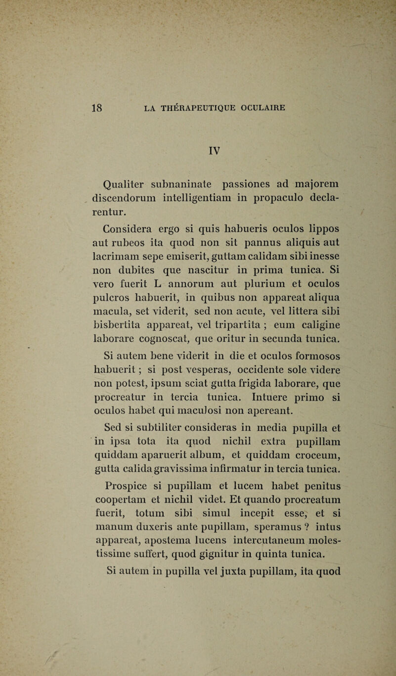 IV Qualiter subnaninate passiones ad majorem discendorum intelligentiam in propaculo decla- rentur. Considéra ergo si quis habueris oculos lippos aut rubeos ita quod non sit pannus aliquis aut lacrimam sepe emiserit, guttam calidam sibi inesse non dubites que nascitur in prima tunica. Si vero fuerit L annorum aut plurium et oculos pulcros habuerit, in quibus non appareat aliqua macula, set viderit, sed non acute, vel littera sibi bisbertita appareat, vel tripartita ; eum caligine laborare cognoscat, que oritur in secunda tunica. Si autem bene viderit in die et oculos formosos habuerit ; si post vesperas, occidente sole videre non potest, ipsum sciât gutta frigida laborare, que procreatur in tercia tunica. Intuere primo si oculos habet qui maculosi non apereant. Sed si subtiliter considéras in media pupilla et in ipsa tota ita quod nichil extra pupillam quiddam aparuerit album, et quiddam croceum, gutta calida gravissima infirmatur in tercia tunica. Prospice si pupillam et lucem habet penitus coopertam et nichil videt. Et quando procreatum fuerit, totum sibi simul incepit esse, et si manum duxeris ante pupillam, speramus ? intus appareat, apostema lucens intercutaneum moles- tissiine suffert, quod gignitur in quinta tunica. Si autem in pupilla vel juxta pupillam, ita quod